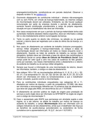 Capítulo III – Informações Financeiras 96
empregador/contribuinte, constituindo-se em parcela dedutível. Observar o
disposto na letra “b” do subitem 4.6.
2. Ocorrendo afastamento de contribuinte individual – diretora não-empregada
com ou sem FGTS, em virtude de licença-maternidade, os mesmos códigos
de movimentação devem ser utilizados. Entretanto, se não houver qualquer
remuneração por parte da empresa durante o período de afastamento,
somente haverá contribuição previdenciária a cargo da própria segurada,
situação em que a trabalhadora não deve ser informada.
3. Nos casos excepcionais em que o período da licença-maternidade tenha sido
aumentado mediante atestado médico específico, deve ser informado o código
Q2 e o dia imediatamente anterior à prorrogação da licença.
4. Tanto no parto quanto no aborto não criminoso, na adoção ou na guarda
judicial, o retorno deve ser registrado com a data do último dia da licença, e o
código Z1.
5. Nos casos de afastamento por acidente de trabalho (inclusive prorrogação),
serviço militar obrigatório e licença-maternidade, os códigos e datas de
movimentação devem ser informados em todos os meses enquanto durar o
afastamento. Quando se tratar de acidente do trabalho ou serviço militar
obrigatório, também deve ser informada a base de cálculo das contribuições à
Previdência Social no campo Base de Cálculo da Previdência Social. Este
campo pode ter valor igual a zero nos casos de ausência do fato gerador,
como por exemplo, nos meses intermediários entre o afastamento e o retorno
do acidente do trabalho ou do serviço militar obrigatório.
6. Sempre que houver a informação de uma movimentação de retorno, devem
ser informados, também, o código e a data de afastamento.
7. Nos códigos 150 e 155, as movimentações definitivas H, I1, I2, I3, J, K, L, S2,
S3, U1, e as temporárias O1, O2, Q1, Q2, Q3 Q4, Q5, Q6, R, Z1, Z2, Z3 e Z4
devem ser informadas em todos os tomadores/obras a que o trabalhador
estiver vinculado, quando ocorrer a movimentação.
8. Para os contribuintes individuais enquadrados nas categorias 05 e 11,
afastados por motivo de doença, a partir da competência 12/1999, não deve
ser informada a remuneração referente aos 15 primeiros dias de afastamento,
que deve ser paga pelo INSS, em decorrência da Lei n° 9.876/99.
9. O afastamento de servidor público do órgão de origem para prestação de
serviços a outro órgão deve ser informado na GFIP/SEFIP do órgão de origem
com o código de movimentação Y.
10. Caso o aposentado pelo RGPS que permaneça em atividade sujeita a este
regime, ou a ele retorne, se afaste do trabalho por motivo de doença ou
acidente do trabalho, o campo Movimentação deve ser informado com os
códigos indicativos de tais afastamentos, ainda que o trabalhador não faça jus
ao benefício de auxílio-doença (previdenciário ou acidentário) de forma
cumulativa com a aposentadoria (art. 18, § 2, da Lei n 8.213/91).
 