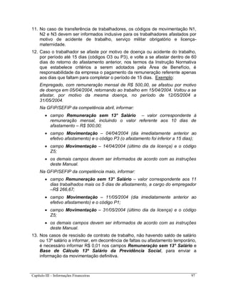 Capítulo III – Informações Financeiras 97
11. No caso de transferência de trabalhadores, os códigos de movimentação N1,
N2 e N3 devem ser informados inclusive para os trabalhadores afastados por
motivo de acidente de trabalho, serviço militar obrigatório e licença-
maternidade.
12. Caso o trabalhador se afaste por motivo de doença ou acidente do trabalho,
por período até 15 dias (códigos O3 ou P3), e volte a se afastar dentro de 60
dias do retorno do afastamento anterior, nos termos da Instrução Normativa
que estabelece critérios a serem adotados pela Área de Benefício, é
responsabilidade da empresa o pagamento da remuneração referente apenas
aos dias que faltam para completar o período de 15 dias. Exemplo:
Empregado, com remuneração mensal de R$ 500,00, se afastou por motivo
de doença em 05/04/2004, retornando ao trabalho em 15/04/2004. Voltou a se
afastar, por motivo da mesma doença, no período de 12/05/2004 a
31/05/2004.
Na GFIP/SEFIP da competência abril, informar:
 campo Remuneração sem 13° Salário – valor correspondente à
remuneração mensal, incluindo o valor referente aos 10 dias de
afastamento – R$ 500,00;
 campo Movimentação – 04/04/2004 (dia imediatamente anterior ao
efetivo afastamento) e o código P3 (o afastamento foi inferior a 15 dias);
 campo Movimentação – 14/04/2004 (último dia da licença) e o código
Z5;
 os demais campos devem ser informados de acordo com as instruções
deste Manual.
Na GFIP/SEFIP da competência maio, informar:
 campo Remuneração sem 13° Salário – valor correspondente aos 11
dias trabalhados mais os 5 dias de afastamento, a cargo do empregador
–R$ 266,67;
 campo Movimentação – 11/05/2004 (dia imediatamente anterior ao
efetivo afastamento) e o código P1;
 campo Movimentação – 31/05/2004 (último dia da licença) e o código
Z5;
 os demais campos devem ser informados de acordo com as instruções
deste Manual.
13. Nos casos de rescisão de contrato de trabalho, não havendo saldo de salário
ou 13º salário a informar, em decorrência de faltas ou afastamento temporário,
é necessário informar R$ 0,01 nos campos Remuneração sem 13° Salário e
Base de Cálculo 13º Salário da Previdência Social, para enviar a
informação da movimentação definitiva.
 