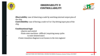 06/20/2025
OBSERVABILITY &
CONTROLLABILITY
12/17
Observability: ease of observing a node by watching external output pins of
the chip
Controllability: ease of forcing a node to 0 or 1 by driving input pins of the
chip
Combinational logic
-observe and control
-Finite state machines –difficult (requiring many cycles
to enter desired state)
if state transition diagram is not known to the test engineer
MANUFACTURING TEST PRINCIPLESS//19ECB302-VLSI DESIGN/J.Prabakaran/Assistant Professor/ECE/SNSCT
 
