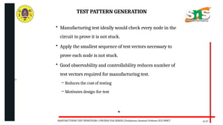 06/20/2025
TEST PATTERN GENERATION
13/17
• Manufacturing test ideally would check every node in the
circuit to prove it is not stuck.
• Apply the smallest sequence of test vectors necessary to
prove each node is not stuck.
• Good observability and controllability reduces number of
test vectors required for manufacturing test.
– Reduces the cost of testing
– Motivates design-for-test
MANUFACTURING TEST PRINCIPLESS//19ECB302-VLSI DESIGN/J.Prabakaran/Assistant Professor/ECE/SNSCT
 