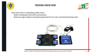 06/20/2025
7/17
TESTING YOUR CHIP
If you don’t have a multimillion dollar tester:
Build a breadboard with LED’s and switches
Hook up a logic analyzer and pattern generator Or use a low-cost functional chip tester
MANUFACTURING TEST PRINCIPLESS//19ECB302-VLSI DESIGN/J.Prabakaran/Assistant Professor/ECE/SNSCT
 