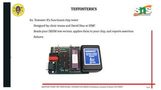 06/20/2025
8/17
TESTOSTERICS
Ex: Testoster ICs functional chip tester
Designed by clinic teams and David Diaz at HMC
Reads your IRSIM test vectors, applies them to your chip, and reports assertion
failures
MANUFACTURING TEST PRINCIPLESS//19ECB302-VLSI DESIGN/J.Prabakaran/Assistant Professor/ECE/SNSCT
 