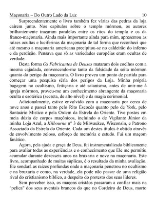 Maçonaria – Do Outro Lado da Luz
Surpreendentemente o livro também fez várias das pedras da loja
caírem junto. Nos capítulos sobre o templo mórmon, os autores
brilhantemente traçaram paralelos entre os ritos do templo e os da
franco-maçonaria. Ainda mais importante ainda para mim, apresentou as
raízes ocultas e luciferinas da maçonaria de tal forma que reconheci que
até mesmo a maçonaria americana precipitou-se no caldeirão do inferno
e da perdição. Pensava que só as variedades européias eram ocultas de
verdade.
Desta forma Os Fabricantes de Deuses mataram dois coelhos com a
mesma cajadada, convencendo-me tanto da falsidade da seita mórmon
quanto do perigo da maçonaria. O livro proveu um ponto de partida para
começar uma pesquisa séria dos perigos da Loja. Minha própria
bagagem no ocultismo, feitiçaria e até satanismo, antes de unir-me à
igreja mórmon, proveu-me um conhecimento abrangente da maçonaria
oculta e esotérica (secreta, de alto nível) e da magia cerimonial.
Adicionalmente, estive envolvido com a maçonaria por cerca de
nove anos e passei tanto pelo Rito Escocês quanto pelo de York, pelo
Santuário Místico e pela Ordem da Estrela do Oriente. Tive postos em
meia dúzia de corpos maçônicos, incluindo o de Vigilante Júnior da
minha Loja Azul, a Kilbourne n° 3 de Milwaukee, Wisconsin, e Patrono
Associado da Estrela do Oriente. Cada um destes títulos é obtido através
de envolvimento zeloso, esforço de memória e estudo. Fui um maçom
fanático.
Agora, pela ajuda e graça de Deus, fui instrumentalizado biblicamente
para avaliar todas as experiências e o conhecimento que Ele me permitiu
acumular durante dezesseis anos na bruxaria e nove na maçonaria. Este
livro, acompanhado de muitas súplicas, é o resultado da minha avaliação.
Ele sondará as raízes profundas onde a maçonaria penetrou no ocultismo
e na bruxaria e como, na verdade, ela pode não passar de uma religião
rival do cristianismo bíblico, a despeito do protesto dos seus líderes.
Sem perceber isso, os maçons cristãos passaram a confiar mais na
"pelica" dos seus aventais brancos do que no Cordeiro de Deus, morto
10
 