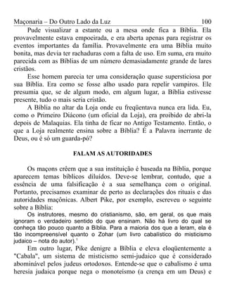 Maçonaria – Do Outro Lado da Luz
Pude visualizar a estante ou a mesa onde fica a Bíblia. Ela
provavelmente estava empoeirada, e era aberta apenas para registrar os
eventos importantes da família. Provavelmente era uma Bíblia muito
bonita, mas devia ter rachaduras com a falta de uso. Em suma, era muito
parecida com as Bíblias de um número demasiadamente grande de lares
cristãos.
Esse homem parecia ter uma consideração quase supersticiosa por
sua Bíblia. Era como se fosse alho usado para repelir vampiros. Ele
presumia que, se de algum modo, em algum lugar, a Bíblia estivesse
presente, tudo o mais seria cristão.
A Bíblia no altar da Loja onde eu freqüentava nunca era lida. Eu,
como o Primeiro Diácono (um oficial da Loja), era proibido de abri-la
depois de Malaquias. Ela tinha de ficar no Antigo Testamento. Então, o
que a Loja realmente ensina sobre a Bíblia? É a Palavra inerrante de
Deus, ou é só um guarda-pó?
FALAM AS AUTORIDADES
Os maçons crêem que a sua instituição é baseada na Bíblia, porque
aparecem temas bíblicos diluídos. Deve-se lembrar, contudo, que a
essência de uma falsificação é a sua semelhança com o original.
Portanto, precisamos examinar de perto as declarações dos rituais e das
autoridades maçônicas. Albert Pike, por exemplo, escreveu o seguinte
sobre a Bíblia:
Os instrutores, mesmo do cristianismo, são, em geral, os que mais
ignoram o verdadeiro sentido do que ensinam. Não há livro do qual se
conheça tão pouco quanto a Bíblia. Para a maioria dos que a leram, ela é
tão incompreensível quanto o Zohar (um livro cabalístico do misticismo
judaico – nota do autor).1
Em outro lugar, Pike denigre a Bíblia e eleva eloqüentemente a
"Cabala", um sistema de misticismo semi-judaico que é considerado
abominável pelos judeus ortodoxos. Entende-se que o cabalismo é uma
heresia judaica porque nega o monoteísmo (a crença em um Deus) e
100
 
