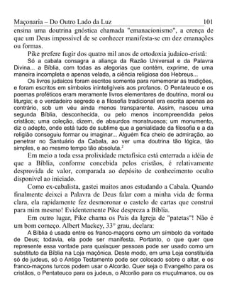 Maçonaria – Do Outro Lado da Luz
ensina uma doutrina gnóstica chamada "emanacionismo", a crença de
que um Deus impossível de se conhecer manifesta-se em dez emanações
ou formas.
Pike prefere fugir dos quatro mil anos de ortodoxia judaico-cristã:
Só a cabala consagra a aliança da Razão Universal e da Palavra
Divina... a Bíblia, com todas as alegorias que contém, exprime, de uma
maneira incompleta e apenas velada, a ciência religiosa dos Hebreus...
Os livros judaicos foram escritos somente para rememorar as tradições,
e foram escritos em símbolos ininteligíveis aos profanos. O Pentateuco e os
poemas proféticos eram meramente livros elementares de doutrina, moral ou
liturgia; e o verdadeiro segredo e a filosofia tradicional era escrita apenas ao
contrário, sob um véu ainda menos transparente. Assim, nasceu uma
segunda Bíblia, desconhecida, ou pelo menos incompreendida pelos
cristãos; uma coleção, dizem, de absurdos monstruosos; um monumento,
diz o adepto, onde está tudo de sublime que a genialidade da filosofia e a da
religião conseguiu formar ou imaginar... Alguém fica cheio de admiração, ao
penetrar no Santuário da Cabala, ao ver uma doutrina tão lógica, tão
simples, e ao mesmo tempo tão absoluta.2
Em meio a toda essa prolixidade metafísica está enterrada a idéia de
que a Bíblia, conforme concebida pelos cristãos, é relativamente
desprovida de valor, comparada ao depósito de conhecimento oculto
disponível ao iniciado.
Como ex-cabalista, gastei muitos anos estudando a Cabala. Quando
finalmente deixei a Palavra de Deus falar com a minha vida de forma
clara, ela rapidamente fez desmoronar o castelo de cartas que construí
para mim mesmo! Evidentemente Pike despreza a Bíblia.
Em outro lugar, Pike chama os Pais da Igreja de "patetas"! Não é
um bom começo. Albert Mackey, 33° grau, declara:
A Bíblia é usada entre os franco-maçons como um símbolo da vontade
de Deus; todavia, ela pode ser manifesta. Portanto, o que quer que
represente essa vontade para quaisquer pessoas pode ser usado como um
substituto da Bíblia na Loja maçônica. Deste modo, em uma Loja constituída
só de judeus, só o Antigo Testamento pode ser colocado sobre o altar, e os
franco-maçons turcos podem usar o Alcorão. Quer seja o Evangelho para os
cristãos, o Pentateuco para os judeus, o Alcorão para os muçulmanos, ou os
101
 