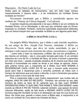 Maçonaria – Do Outro Lado da Luz
Vedas para os adeptos do bramanismo, isso em todo lugar conduz
maçonicamente à mesma idéia – a do simbolismo da Vontade Divina
revelada ao homem.4
Novamente mostrando que a Bíblia é considerada apenas um
símbolo do "Volume da Ciência Sagrada". Coil adverte:
A opinião maçônica prevalecente é de que a Bíblia é só um símbolo da
Vontade Divina, Lei ou Revelação, e não que seu conteúdo seja Lei Divina,
inspirado ou revelado. Portanto, nenhuma autoridade responsável defendeu
que um franco-maçom tem que acreditar na Bíblia ou em alguma parte dela.5
A BÍBLIA MAÇÔNICA FALA
Na própria Bíblia Maçônica, que é dada a cada iniciado maçônico,
há um artigo do Rev. Joseph Fort Newton, intitulado A Bíblia na
Maçonaria. Neste artigo, que deve ter muita autoridade, já que é
entregue a todo maçom num momento tão solene, encontramos o seguinte:
...como tudo o mais na maçonaria, a Bíblia, tão rica em simbolismo, é
ela mesma um símbolo – isto é, uma parte tomada pelo todo. É um símbolo
soberano do Livro da Fé, a Vontade de Deus, tal como o homem a aprendeu
em meio aos anos – aquela revelação perpétua de Si mesmo que Deus está
fazendo à humanidade em todas as terras e em todas as épocas. Assim,
pela própria honra que a maçonaria dá à Bíblia, ELA NOS ENSINA A
REVERENCIAR CADA LIVRO DA FÉ em que o homem pode encontrar
ajuda para hoje e esperança para o amanhã, juntando as mãos com o
homem do islamismo que jura sobre o Alcorão, e com o hinduísta que pactua
com Deus sobre o livro que ele mais ama.
Pois a maçonaria sabe o que muitos esqueceram: que muitas são as
religiões, MAS HÁ UMA SÓ RELIGIÃO... Portanto, ela convida ao seu altar
homens de todos os tipos de fé, sabendo que, se eles usam NOMES
DIFERENTES PARA "O QUE NÃO TEM NOME E TEM CEM NOMES" estão
orando ao DEUS E PAI DE TODOS; sabendo também, que apesar de lerem
volumes diferentes, estão de fato lendo o MESMO VASTO LIVRO DA FÉ
humana segundo revelado na luta e no desespero da raça em sua busca por
Deus. De modo que, grande e nobre como a Bíblia seja, a maçonaria a vê
como um símbolo do Livro eterno da Vontade de Deus...
102
 