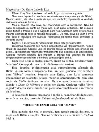 Maçonaria – Do Outro Lado da Luz
Oliver Day Street, outro erudito da Loja, diz-nos o seguinte:
Nenhuma Loja entre nós deve ser aberta sem sua presença (da Bíblia).
Mesmo assim, ela não é mais do que um símbolo; representa a verdade
divina em todas as formas...
Mas a sombra não deve ser confundida com a substância. Não há
nada de sagrado ou santo no mero livro. É só papel ordinário... Só o que a
Bíblia tipifica e traduz é que é sagrado para nós. Qualquer outro livro tendo o
mesmo significado teria o mesmo resultado... De fato, deve-se usar o livro
que para o indivíduo em questão representa da forma mais completa a
verdade divina.6
Depois, o mesmo autor declara um tanto categoricamente:
Ousamos asseverar que nem a Constituição, os Regulamentos, nem o
Ritual de qualquer Grande Loja no mundo requer a crença nos ensinos da
Bíblia... (precisamos) reconhecer francamente que a Bíblia é só um símbolo.
Aqueles maçons cristãos que impõem a crença nos ensinos da Bíblia
simplesmente confundiram o símbolo com a própria coisa.7
Onde isso deixa o cristão sincero, crente na Bíblia? Evidentemente
"confuso". Como pode um cristão alinhar-se a tal ensino?
Essa doutrina evidentemente está tremendamente afastada da
Bíblia. Assim como a maçonaria tem um deus genérico, tem também
uma "Bíblia" genérica. Segundo essa lógica, uma Loja composta
inteiramente de satanistas deveria reunir-se apropriadamente com uma
cópia da Bíblia Satânica no altar. Os mórmons deveriam reunir-se
usando o Livro de Mórmon e assim por diante. Qualquer velho "livro
sagrado" deveria servir. Isso faz um picadinho completo com a inerrância
da Escritura.
A devoção da franco-maçonaria à Bíblia é, na melhor das hipóteses,
superficial; na pior, insolente. Tal instituição não pode ser de Deus.
"QUE DEVO FAZER PARA SER SALVO?"
Essa questão, tão vital e essencial, tem ecoado através das eras. A
resposta da Bíblia é simples: "Crê no Senhor Jesus e serás salvo..." (Atos
16:31).
103
 