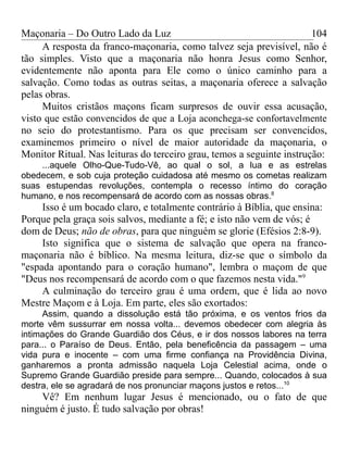 Maçonaria – Do Outro Lado da Luz
A resposta da franco-maçonaria, como talvez seja previsível, não é
tão simples. Visto que a maçonaria não honra Jesus como Senhor,
evidentemente não aponta para Ele como o único caminho para a
salvação. Como todas as outras seitas, a maçonaria oferece a salvação
pelas obras.
Muitos cristãos maçons ficam surpresos de ouvir essa acusação,
visto que estão convencidos de que a Loja aconchega-se confortavelmente
no seio do protestantismo. Para os que precisam ser convencidos,
examinemos primeiro o nível de maior autoridade da maçonaria, o
Monitor Ritual. Nas leituras do terceiro grau, temos a seguinte instrução:
...aquele Olho-Que-Tudo-Vê, ao qual o sol, a lua e as estrelas
obedecem, e sob cuja proteção cuidadosa até mesmo os cometas realizam
suas estupendas revoluções, contempla o recesso íntimo do coração
humano, e nos recompensará de acordo com as nossas obras.8
Isso é um bocado claro, e totalmente contrário à Bíblia, que ensina:
Porque pela graça sois salvos, mediante a fé; e isto não vem de vós; é
dom de Deus; não de obras, para que ninguém se glorie (Efésios 2:8-9).
Isto significa que o sistema de salvação que opera na franco-
maçonaria não é bíblico. Na mesma leitura, diz-se que o símbolo da
"espada apontando para o coração humano", lembra o maçom de que
"Deus nos recompensará de acordo com o que fazemos nesta vida."9
A culminação do terceiro grau é uma ordem, que é lida ao novo
Mestre Maçom e à Loja. Em parte, eles são exortados:
Assim, quando a dissolução está tão próxima, e os ventos frios da
morte vêm sussurrar em nossa volta... devemos obedecer com alegria às
intimações do Grande Guardião dos Céus, e ir dos nossos labores na terra
para... o Paraíso de Deus. Então, pela beneficência da passagem – uma
vida pura e inocente – com uma firme confiança na Providência Divina,
ganharemos a pronta admissão naquela Loja Celestial acima, onde o
Supremo Grande Guardião preside para sempre... Quando, colocados à sua
destra, ele se agradará de nos pronunciar maçons justos e retos...10
Vê? Em nenhum lugar Jesus é mencionado, ou o fato de que
ninguém é justo. É tudo salvação por obras!
104
 