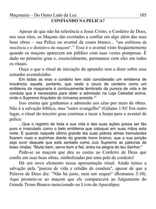 Maçonaria – Do Outro Lado da Luz
CONFIANDO NA PELICA?
Apesar de que não há referência a Jesus Cristo, o Cordeiro de Deus,
nos seus ritos, os Maçons são exortados a confiar em algo além das suas
boas obras – sua Pelica ou avental de couro branco... "um emblema da
inocência e o distintivo do maçom".11
Esse é o avental visto freqüentemente
quando os maçons aparecem em público com suas vestes pomposas. É
dado no primeiro grau e, essencialmente, permanece com eles em todos
os rituais.
Ouça o que o ritual de iniciação do aprendiz tem a dizer sobre esse
estranho aventalzinho:
Em todas as eras o cordeiro tem sido considerado um emblema de
inocência; aquele, portanto, que veste o couro de cordeiro como um
emblema da maçonaria é continuamente lembrado da pureza de vida e de
conduta que é necessária para obter a admissão na Loja Celestial acima,
onde o Supremo Arquiteto do Universo preside.12
Isso ensina que ganhamos a admissão aos céus por meio de obras.
Não é a salvação bíblica, mas "outro evangelho" (Gálatas 1:8)! Em outro
lugar, o ritual do terceiro grau continua a tocar a harpa para o avental de
pelica:
...Que o registro de toda a sua vida e das suas ações possa ser tão
puro e imaculado como o belo emblema que coloquei em suas mãos esta
noite. E quando naquele último grande dia suas pobres almas tremulantes
ficarem nuas e sozinhas diante do grande trono branco, que a sua porção
seja ouvir daquele que está sentado como Juiz Supremo as palavras de
boas vindas: "Muito bem, servo bom e fiel, entra na alegria do teu Senhor."
Pede-se ao maçom que deu as costas ao Cordeiro de Deus que
confie em suas boas obras, simbolizadas por uma pele de cordeiro!
Há um novo elemento nessa apresentação ritual. Ainda temos a
salvação pela "pureza de vida e retidão de conduta", apesar de que a
Palavra de Deus diz: "Não há justo, nem um sequer" (Romanos 3:10).
Aqui promete-se ao maçom que ele comparecerá ao Julgamento do
Grande Trono Branco mencionado no Livro do Apocalipse.
105
 