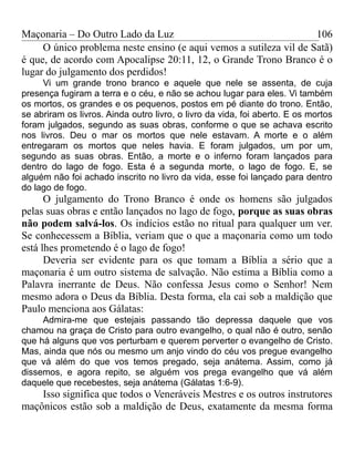 Maçonaria – Do Outro Lado da Luz
O único problema neste ensino (e aqui vemos a sutileza vil de Satã)
é que, de acordo com Apocalipse 20:11, 12, o Grande Trono Branco é o
lugar do julgamento dos perdidos!
Vi um grande trono branco e aquele que nele se assenta, de cuja
presença fugiram a terra e o céu, e não se achou lugar para eles. Vi também
os mortos, os grandes e os pequenos, postos em pé diante do trono. Então,
se abriram os livros. Ainda outro livro, o livro da vida, foi aberto. E os mortos
foram julgados, segundo as suas obras, conforme o que se achava escrito
nos livros. Deu o mar os mortos que nele estavam. A morte e o além
entregaram os mortos que neles havia. E foram julgados, um por um,
segundo as suas obras. Então, a morte e o inferno foram lançados para
dentro do lago de fogo. Esta é a segunda morte, o lago de fogo. E, se
alguém não foi achado inscrito no livro da vida, esse foi lançado para dentro
do lago de fogo.
O julgamento do Trono Branco é onde os homens são julgados
pelas suas obras e então lançados no lago de fogo, porque as suas obras
não podem salvá-los. Os indícios estão no ritual para qualquer um ver.
Se conhecessem a Bíblia, veriam que o que a maçonaria como um todo
está lhes prometendo é o lago de fogo!
Deveria ser evidente para os que tomam a Bíblia a sério que a
maçonaria é um outro sistema de salvação. Não estima a Bíblia como a
Palavra inerrante de Deus. Não confessa Jesus como o Senhor! Nem
mesmo adora o Deus da Bíblia. Desta forma, ela cai sob a maldição que
Paulo menciona aos Gálatas:
Admira-me que estejais passando tão depressa daquele que vos
chamou na graça de Cristo para outro evangelho, o qual não é outro, senão
que há alguns que vos perturbam e querem perverter o evangelho de Cristo.
Mas, ainda que nós ou mesmo um anjo vindo do céu vos pregue evangelho
que vá além do que vos temos pregado, seja anátema. Assim, como já
dissemos, e agora repito, se alguém vos prega evangelho que vá além
daquele que recebestes, seja anátema (Gálatas 1:6-9).
Isso significa que todos o Veneráveis Mestres e os outros instrutores
maçônicos estão sob a maldição de Deus, exatamente da mesma forma
106
 