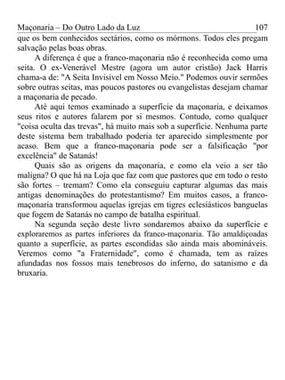 Maçonaria – Do Outro Lado da Luz
que os bem conhecidos sectários, como os mórmons. Todos eles pregam
salvação pelas boas obras.
A diferença é que a franco-maçonaria não é reconhecida como uma
seita. O ex-Venerável Mestre (agora um autor cristão) Jack Harris
chama-a de: "A Seita Invisível em Nosso Meio." Podemos ouvir sermões
sobre outras seitas, mas poucos pastores ou evangelistas desejam chamar
a maçonaria de pecado.
Até aqui temos examinado a superfície da maçonaria, e deixamos
seus ritos e autores falarem por si mesmos. Contudo, como qualquer
"coisa oculta das trevas", há muito mais sob a superfície. Nenhuma parte
deste sistema bem trabalhado poderia ter aparecido simplesmente por
acaso. Bem que a franco-maçonaria pode ser a falsificação "por
excelência" de Satanás!
Quais são as origens da maçonaria, e como ela veio a ser tão
maligna? O que há na Loja que faz com que pastores que em todo o resto
são fortes – tremam? Como ela conseguiu capturar algumas das mais
antigas denominações do protestantismo? Em muitos casos, a franco-
maçonaria transformou aquelas igrejas em tigres eclesiásticos banguelas
que fogem de Satanás no campo de batalha espiritual.
Na segunda seção deste livro sondaremos abaixo da superfície e
exploraremos as partes inferiores da franco-maçonaria. Tão amaldiçoadas
quanto a superfície, as partes escondidas são ainda mais abomináveis.
Veremos como "a Fraternidade", como é chamada, tem as raízes
afundadas nos fossos mais tenebrosos do inferno, do satanismo e da
bruxaria.
107
 