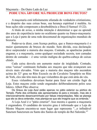 Maçonaria – Do Outro Lado da Luz
PODE UMA ÁRVORE MÁ PRODUZIR BONS FRUTOS?
A maçonaria está infinitamente afastada do verdadeiro cristianismo,
e a despeito das suas coisas boas, sua herança espiritual é maldita. As
boas ações não compensam a desobediência a Deus (I Samuel 15:22).
A título de aviso, a minha intenção é determinar o que eu aprendi
dos anos de experiência tanto no ocultismo quanto na franco-maçonaria:
que a Loja é parte de uma rede descomunal de organizações mundiais de
bruxaria.
Poder-se-ia dizer, com licença poética, que a franco-maçonaria é o
maior ajuntamento de bruxos do mundo. Sem dúvida, essa declaração
deve surpreender a maioria dos maçons. Contudo, as aparências podem
enganar, e a maçonaria, como qualquer sociedade secreta, tem camadas
dentro de camadas – é uma versão maligna do quebra-cabeça de caixas
chinês.
Cada caixa desvela um aumento maior de iniqüidade. Contudo,
estas "caixas" continuam fechadas aos maçons que não avançaram aos
níveis mais elevados. Visto que a maioria dos maçons não ascendem
acima do 32° grau no Rito Escocês ou do Cavaleiro Templário no Rito
de York, eles não têm mais do que vislumbres do que está atrás do véu.
Esses vislumbres deveriam bastar para fazer um cristão fugir da
Loja. Estes maçons estão sendo enganados deliberadamente pelos seus
líderes. Albert Pike observa:
Os Graus da Loja Azul estão apenas no pátio exterior ou pórtico do
Templo. Parte dos símbolos são apresentados lá para o iniciado, mas ele é
intencionalmente desencaminhado por falsas interpretações. Não se planeja
que ele os deva entender, mas planeja-se que ele imagine que os entenda.1
A Loja Azul é o "pátio exterior". Isso mostra o quanto a maçonaria
é enganadora. O candidato do terceiro grau é informado que a Loja do
Mestre Maçom encontra-se num lugar que representa "...o infindável
Sanctum Sanctorum ou Santo dos Santos do templo do Rei Salomão."2
109
 