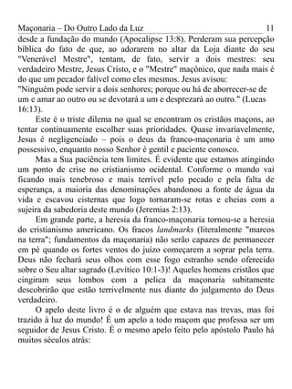 Maçonaria – Do Outro Lado da Luz
desde a fundação do mundo (Apocalipse 13:8). Perderam sua percepção
bíblica do fato de que, ao adorarem no altar da Loja diante do seu
"Venerável Mestre", tentam, de fato, servir a dois mestres: seu
verdadeiro Mestre, Jesus Cristo, e o "Mestre" maçônico, que nada mais é
do que um pecador falível como eles mesmos. Jesus avisou:
"Ninguém pode servir a dois senhores; porque ou há de aborrecer-se de
um e amar ao outro ou se devotará a um e desprezará ao outro." (Lucas
16:13).
Este é o triste dilema no qual se encontram os cristãos maçons, ao
tentar continuamente escolher suas prioridades. Quase invariavelmente,
Jesus é negligenciado – pois o deus da franco-maçonaria é um amo
possessivo, enquanto nosso Senhor é gentil e paciente conosco.
Mas a Sua paciência tem limites. É evidente que estamos atingindo
um ponto de crise no cristianismo ocidental. Conforme o mundo vai
ficando mais tenebroso e mais terrível pelo pecado e pela falta de
esperança, a maioria das denominações abandonou a fonte de água da
vida e escavou cisternas que logo tornaram-se rotas e cheias com a
sujeira da sabedoria deste mundo (Jeremias 2:13).
Em grande parte, a heresia da franco-maçonaria tornou-se a heresia
do cristianismo americano. Os fracos landmarks (literalmente "marcos
na terra"; fundamentos da maçonaria) não serão capazes de permanecer
em pé quando os fortes ventos do juízo começarem a soprar pela terra.
Deus não fechará seus olhos com esse fogo estranho sendo oferecido
sobre o Seu altar sagrado (Levítico 10:1-3)! Aqueles homens cristãos que
cingiram seus lombos com a pelica da maçonaria subitamente
descobrirão que estão terrivelmente nus diante do julgamento do Deus
verdadeiro.
O apelo deste livro é o de alguém que estava nas trevas, mas foi
trazido à luz do mundo! É um apelo a todo maçom que professa ser um
seguidor de Jesus Cristo. É o mesmo apelo feito pelo apóstolo Paulo há
muitos séculos atrás:
11
 