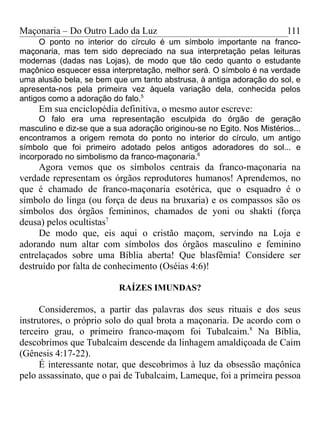 Maçonaria – Do Outro Lado da Luz
O ponto no interior do círculo é um símbolo importante na franco-
maçonaria, mas tem sido depreciado na sua interpretação pelas leituras
modernas (dadas nas Lojas), de modo que tão cedo quanto o estudante
maçônico esquecer essa interpretação, melhor será. O símbolo é na verdade
uma alusão bela, se bem que um tanto abstrusa, à antiga adoração do sol, e
apresenta-nos pela primeira vez àquela variação dela, conhecida pelos
antigos como a adoração do falo.5
Em sua enciclopédia definitiva, o mesmo autor escreve:
O falo era uma representação esculpida do órgão de geração
masculino e diz-se que a sua adoração originou-se no Egito. Nos Mistérios...
encontramos a origem remota do ponto no interior do círculo, um antigo
símbolo que foi primeiro adotado pelos antigos adoradores do sol... e
incorporado no simbolismo da franco-maçonaria.6
Agora vemos que os símbolos centrais da franco-maçonaria na
verdade representam os órgãos reprodutores humanos! Aprendemos, no
que é chamado de franco-maçonaria esotérica, que o esquadro é o
símbolo do linga (ou força de deus na bruxaria) e os compassos são os
símbolos dos órgãos femininos, chamados de yoni ou shakti (força
deusa) pelos ocultistas7
De modo que, eis aqui o cristão maçom, servindo na Loja e
adorando num altar com símbolos dos órgãos masculino e feminino
entrelaçados sobre uma Bíblia aberta! Que blasfêmia! Considere ser
destruído por falta de conhecimento (Oséias 4:6)!
RAÍZES IMUNDAS?
Consideremos, a partir das palavras dos seus rituais e dos seus
instrutores, o próprio solo do qual brota a maçonaria. De acordo com o
terceiro grau, o primeiro franco-maçom foi Tubalcaim.8
Na Bíblia,
descobrimos que Tubalcaim descende da linhagem amaldiçoada de Caim
(Gênesis 4:17-22).
É interessante notar, que descobrimos à luz da obsessão maçônica
pelo assassinato, que o pai de Tubalcaim, Lameque, foi a primeira pessoa
111
 
