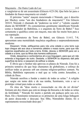 Maçonaria – Do Outro Lado da Luz
a vangloriar-se de um assassinato (Gênesis 4:23-24). Que belo lar para o
fundador da franco-maçonaria ser criado!
O próximo "santo" maçom mencionado é Ninrode, que é descrito
por Mackey como "um dos fundadores da maçonaria".9
Em Gênesis
10:8-9, Ninrode é chamado de "poderoso na terra" e "valente caçador
diante do SENHOR". Os comentaristas geralmente identificam Ninrode
como o fundador da Babilônia, e o arquiteto da Torre de Babel.10
Isso
certamente o qualifica como um maçom, mas não faz muito bem para a
sua reputação.
Os construtores da Torre de Babel, em Gênesis 11:4-5, 7-8,
apresentam uma mentalidade maçônica orgulhosa e surpreendentemente
moderna:
Disseram: Vinde, edifiquemos para nós uma cidade e uma torre cujo
topo chegue até aos céus e tornemos célebre o nosso nome, para que não
sejamos espalhados por toda a terra. Então, desceu o SENHOR para ver a
cidade e a torre, que os filhos dos homens edificavam;
Vinde, desçamos e confundamos ali a sua linguagem, para que um não
entenda a linguagem de outro. Destarte, o SENHOR os dispersou dali pela
superfície da terra; e cessaram de edificar a cidade.
É óbvio que o Senhor não aprovou os planos de Ninrode. Esta foi a
primeira tentativa do que hoje chamamos de globalismo, o esforço de
unificar todas as pessoas sob um sistema religioso-político comum. Na
Bíblia, Babilônia representa o mal que se volta contra Jerusalém, a
cidade de Deus.
Ninrode auxiliou a fundar a matriz de todas as seitas.11
A religião
que surgiu em torno dele e de sua rainha, Semíramis, veio a ser o
protótipo virtual para todas as seitas.
Os ritos do "deus morto e ressuscitado ou rito do rei divino"
formam um dos rituais que está no âmago da bruxaria e de todas as seitas
da fertilidade.12
Ninrode foi morto e partido em pedaços pelo seu avô,
Ham. Ele e Semíramis tornaram-se os primeiros de uma longa linhagem
de pares deusa-mãe e deus-pai. Seu filho, Ninrodinho Júnior, foi o
supostamente ressuscitado deus-pai.13
112
 
