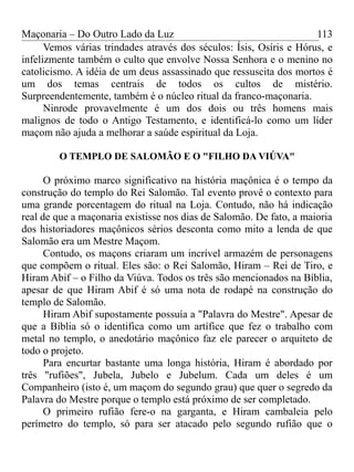 Maçonaria – Do Outro Lado da Luz
Vemos várias trindades através dos séculos: Ísis, Osíris e Hórus, e
infelizmente também o culto que envolve Nossa Senhora e o menino no
catolicismo. A idéia de um deus assassinado que ressuscita dos mortos é
um dos temas centrais de todos os cultos de mistério.
Surpreendentemente, também é o núcleo ritual da franco-maçonaria.
Ninrode provavelmente é um dos dois ou três homens mais
malignos de todo o Antigo Testamento, e identificá-lo como um líder
maçom não ajuda a melhorar a saúde espiritual da Loja.
O TEMPLO DE SALOMÃO E O "FILHO DA VIÚVA"
O próximo marco significativo na história maçônica é o tempo da
construção do templo do Rei Salomão. Tal evento provê o contexto para
uma grande porcentagem do ritual na Loja. Contudo, não há indicação
real de que a maçonaria existisse nos dias de Salomão. De fato, a maioria
dos historiadores maçônicos sérios desconta como mito a lenda de que
Salomão era um Mestre Maçom.
Contudo, os maçons criaram um incrível armazém de personagens
que compõem o ritual. Eles são: o Rei Salomão, Hiram – Rei de Tiro, e
Hiram Abif – o Filho da Viúva. Todos os três são mencionados na Bíblia,
apesar de que Hiram Abif é só uma nota de rodapé na construção do
templo de Salomão.
Hiram Abif supostamente possuía a "Palavra do Mestre". Apesar de
que a Bíblia só o identifica como um artífice que fez o trabalho com
metal no templo, o anedotário maçônico faz ele parecer o arquiteto de
todo o projeto.
Para encurtar bastante uma longa história, Hiram é abordado por
três "rufiões", Jubela, Jubelo e Jubelum. Cada um deles é um
Companheiro (isto é, um maçom do segundo grau) que quer o segredo da
Palavra do Mestre porque o templo está próximo de ser completado.
O primeiro rufião fere-o na garganta, e Hiram cambaleia pelo
perímetro do templo, só para ser atacado pelo segundo rufião que o
113
 