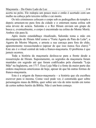 Maçonaria – Do Outro Lado da Luz
acerta no peito. Ele rodopia um pouco mais e então é acertado com um
malho na cabeça pelo terceiro rufião e cai morto.
Os três criminosos colocam o corpo sob os pedregulhos do templo e
depois arrastam-no para fora da cidade e o enterram numa colina sob
uma árvore de acácia. Salomão e o Rei Hiram enviam um grupo de
busca e, eventualmente, o corpo é encontrado na colina do Monte Moriá.
Ambos vão para lá.
Após muito estardalhaço ritualizado, Salomão toma a mão em
decomposição de Hiram Abif como a "Forte Agarra da Pata do Leão", a
Agarra do Mestre Maçom, e arrasta a sua carcaça para fora do chão,
aparentemente ressuscitando-o (apesar de que isso nunca fica claro).14
Este ato é o ritual central de toda a franco-maçonaria. O problema é que
jamais ocorreu.
Toda a história da maçonaria desloca-se para a frente desde a
ressurreição de Hiram. Supostamente, os segredos da maçonaria foram
mantidos em segredo até que foram codificados pela chamada "Loja
Mãe" na Inglaterra, em 1717. Essa Loja Mãe é a fonte da maior parte das
ordens maçônicas americanas de hoje, apesar de que há outras formas de
franco-maçonaria.
Esta é a origem da franco-maçonaria – a história que ela escolheu
escrever para si mesma. Como você pode ver, é construída quer sobre
personagens maus da Bíblia, quer sobre um véu de mito tecido em torno
de certos nobres heróis da Bíblia. Não é um bom começo.
114
 