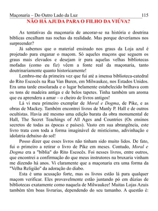 Maçonaria – Do Outro Lado da Luz
NÃO HÁ AJUDA PARA O FILHO DA VIÚVA?
As tentativas da maçonaria de ancorar-se na história e doutrina
bíblicas encalham nas rochas da realidade. Mas porque deveríamos nos
surpreender?
Já sabemos que o material ensinado nos graus da Loja azul é
projetado para enganar o maçom. Só aqueles maçons que seguem os
graus mais elevados e desejam ir para aquelas velhas bibliotecas
mofadas (como eu fiz) vêem a fonte real da maçonaria, tanto
doutrinariamente quanto historicamente!
Lembro-me da primeira vez que fui até a imensa biblioteca-catedral
do Rito Escocês na Rua Van Buren, em Milwaukee, nos Estados Unidos.
Era uma tarde ensolarada e o lugar belamente estabelecido brilhava com
os tons de madeira antiga e de belos tapetes. Tinha também um aroma
que eu aprendera a amar – o cheiro de livros antigos!
Lá vi meu primeiro exemplar de Moral e Dogma, de Pike, e as
obras de Mackey. Também encontrei livros de Manly P. Hall e de outros
ocultistas. Havia até mesmo uma edição barata da obra monumental de
Hall, The Secret Teachings of All Ages and Countries (Os ensinos
secretos de todas as épocas e países). Vasto em sua abrangência, este
livro trata com toda a forma imaginável de misticismo, adivinhação e
idolatria debaixo do sol!
Posso dizer que esses livros não tinham sido muito lidos. De fato,
fui o primeiro a retirar o livro de Pike em meses. Contudo, Moral e
Dogma era a "bíblia" do Rito Escocês. Foi nesses livros, entre outros,
que encontrei a confirmação do que meus instrutores na bruxaria vinham
me dizendo há anos. Vi claramente que a maçonaria era uma forma da
"Velha Religião" da adoração do diabo.
Esta é uma acusação forte, mas os livros estão lá para qualquer
maçom verificar. Eles provavelmente estão juntando pó em dúzias de
bibliotecas exatamente como naquela de Milwaukee! Muitas Lojas Azuis
também têm boas livrarias, dependendo do seu tamanho. A questão é:
115
 