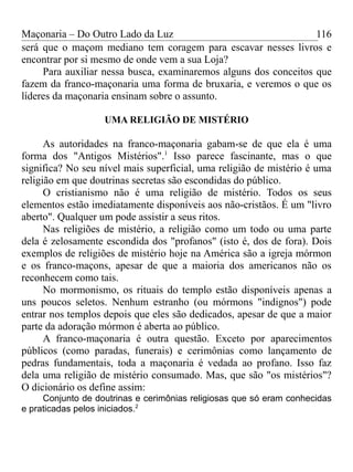 Maçonaria – Do Outro Lado da Luz
será que o maçom mediano tem coragem para escavar nesses livros e
encontrar por si mesmo de onde vem a sua Loja?
Para auxiliar nessa busca, examinaremos alguns dos conceitos que
fazem da franco-maçonaria uma forma de bruxaria, e veremos o que os
líderes da maçonaria ensinam sobre o assunto.
UMA RELIGIÃO DE MISTÉRIO
As autoridades na franco-maçonaria gabam-se de que ela é uma
forma dos "Antigos Mistérios".1
Isso parece fascinante, mas o que
significa? No seu nível mais superficial, uma religião de mistério é uma
religião em que doutrinas secretas são escondidas do público.
O cristianismo não é uma religião de mistério. Todos os seus
elementos estão imediatamente disponíveis aos não-cristãos. É um "livro
aberto". Qualquer um pode assistir a seus ritos.
Nas religiões de mistério, a religião como um todo ou uma parte
dela é zelosamente escondida dos "profanos" (isto é, dos de fora). Dois
exemplos de religiões de mistério hoje na América são a igreja mórmon
e os franco-maçons, apesar de que a maioria dos americanos não os
reconhecem como tais.
No mormonismo, os rituais do templo estão disponíveis apenas a
uns poucos seletos. Nenhum estranho (ou mórmons "indignos") pode
entrar nos templos depois que eles são dedicados, apesar de que a maior
parte da adoração mórmon é aberta ao público.
A franco-maçonaria é outra questão. Exceto por aparecimentos
públicos (como paradas, funerais) e cerimônias como lançamento de
pedras fundamentais, toda a maçonaria é vedada ao profano. Isso faz
dela uma religião de mistério consumado. Mas, que são "os mistérios"?
O dicionário os define assim:
Conjunto de doutrinas e cerimônias religiosas que só eram conhecidas
e praticadas pelos iniciados.2
116
 
