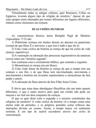 Maçonaria – Do Outro Lado da Luz
Virtualmente todas as antigas culturas, quer Romanos, Celtas ou
Egípcios, tiveram algum tipo de religião de mistério.3
Apesar de que
estes grupos eram chamados por nomes diferentes em lugares diferentes,
tinham certos elementos em comum.
DUAS VISÕES MUNDIAIS
As características básicas desta Religião Pagã de Mistério
(Apocalipse 17:5) são:
1) Politeísmo (crença em muitos deuses ou deusas) ou panteísmo
(crença de que Deus É o universo, e que isso é tudo o que ele é).
2) Uma visão cíclica da história (a crença de que há ciclos de vida
eternos, repetitivos).
3) A veneração ou adoração dos processos regenerativos da natureza
(sexo) como um "mistério sagrado".
Isso contrasta com o cristianismo bíblico, que sustenta o seguinte:
1) Monoteísmo (a crença em um Deus).
2) Uma visão linear da história (a crença de que o tempo tem um
começo e um fim, e de que Deus tem movimentado, movimenta e
movimentará a história em invasões espetaculares e miraculosas de Seu
poder e amor).
3) A adoração de Deus através do Seu Filho Jesus Cristo.
É óbvio que estas duas abordagens filosóficas são um tanto quanto
diferentes, o que é outro motivo pelo qual um cristão não pode ser
maçom e ser leal aos dois conjuntos de crenças.
O que se quer dizer com o segundo e o terceiro constituinte das
religiões de mistério? A visão cíclica da história vê o tempo como uma
eterna roda de períodos, e os próprios períodos como reflexos das
interações divinas no cosmo. Assim, o tempo nunca vai realmente
terminar. É um tipo de espiral ascendente através dos ciclos de
reencarnação.
117
 