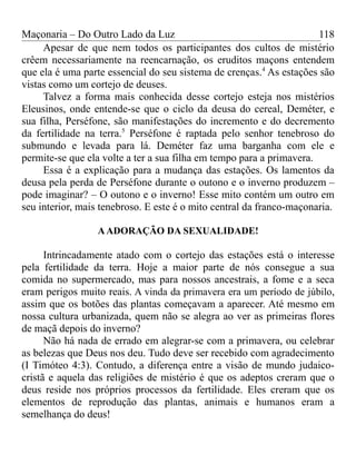 Maçonaria – Do Outro Lado da Luz
Apesar de que nem todos os participantes dos cultos de mistério
crêem necessariamente na reencarnação, os eruditos maçons entendem
que ela é uma parte essencial do seu sistema de crenças.4
As estações são
vistas como um cortejo de deuses.
Talvez a forma mais conhecida desse cortejo esteja nos mistérios
Eleusinos, onde entende-se que o ciclo da deusa do cereal, Deméter, e
sua filha, Perséfone, são manifestações do incremento e do decremento
da fertilidade na terra.5
Perséfone é raptada pelo senhor tenebroso do
submundo e levada para lá. Deméter faz uma barganha com ele e
permite-se que ela volte a ter a sua filha em tempo para a primavera.
Essa é a explicação para a mudança das estações. Os lamentos da
deusa pela perda de Perséfone durante o outono e o inverno produzem –
pode imaginar? – O outono e o inverno! Esse mito contém um outro em
seu interior, mais tenebroso. E este é o mito central da franco-maçonaria.
AADORAÇÃO DA SEXUALIDADE!
Intrincadamente atado com o cortejo das estações está o interesse
pela fertilidade da terra. Hoje a maior parte de nós consegue a sua
comida no supermercado, mas para nossos ancestrais, a fome e a seca
eram perigos muito reais. A vinda da primavera era um período de júbilo,
assim que os botões das plantas começavam a aparecer. Até mesmo em
nossa cultura urbanizada, quem não se alegra ao ver as primeiras flores
de maçã depois do inverno?
Não há nada de errado em alegrar-se com a primavera, ou celebrar
as belezas que Deus nos deu. Tudo deve ser recebido com agradecimento
(I Timóteo 4:3). Contudo, a diferença entre a visão de mundo judaico-
cristã e aquela das religiões de mistério é que os adeptos creram que o
deus reside nos próprios processos da fertilidade. Eles creram que os
elementos de reprodução das plantas, animais e humanos eram a
semelhança do deus!
118
 