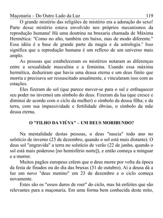 Maçonaria – Do Outro Lado da Luz
O grande mistério das religiões de mistério era a adoração do sexo!
Parte desse mistério estava envolvido nos próprios mecanismos da
reprodução humana! Há uma doutrina na bruxaria chamada de Máxima
Hermética: "Como no alto, também em baixo, mas de modo diferente."
Essa idéia é a base de grande parte da magia e da astrologia.6
Isso
significa que a reprodução humana é um reflexo de um universo mais
amplo.
As pessoas que estabeleceram os mistérios notaram as diferenças
entre a sexualidade masculina e a feminina. Usando essa máxima
hermética, deduziram que havia uma deusa eterna e um deus finito que
morria e precisava ser ressuscitado anualmente, e vincularam isso com as
estações.
Eles fizeram do sol (que parece mover-se para o sul e enfraquecer
seu poder no inverno) um símbolo do deus. Fizeram da lua (que cresce e
diminui de acordo com o ciclo da mulher) o símbolo da deusa filha; e da
terra, com sua impassividade e fertilidade óbvias, o símbolo da mãe
deusa eterna.
O "FILHO DA VIÚVA" – UM DEUS MORIBUNDO?
Na mentalidade destas pessoas, o deus "nascia" todo ano no
solstício de inverno (23 de dezembro, quando o sol está mais distante). O
deus sol "engravida" a terra no solstício de verão (22 de junho, quando o
sol está mais poderoso [no hemisfério norte]), e então começa a minguar
e a morrer.
Muitos pagãos europeus crêem que o deus morre por volta da época
da festa de finados ou do dia das bruxas (31 de outubro). Aí a deusa dá a
luz um novo "deus menino" em 23 de dezembro e o ciclo começa
novamente.
Estes são os "ossos duros de roer" do ciclo, mas há enfeites que são
relevantes para a maçonaria. Em uma forma bem conhecida deste mito,
119
 