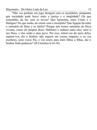Maçonaria – Do Outro Lado da Luz
"Não vos ponhais em jugo desigual com os incrédulos; porquanto
que sociedade pode haver entre a justiça e a iniqüidade? Ou que
comunhão, da luz com as trevas? Que harmonia, entre Cristo e o
Maligno? Ou que união, do crente com o incrédulo? Que ligação há entre
o santuário de Deus e os ídolos? Porque nós somos santuário do Deus
vivente, como ele próprio disse: Habitarei e andarei entre eles; serei o
seu Deus, e eles serão o meu povo. Por isso, retirai-vos do meio deles,
separar-vos, diz o Senhor; não toqueis em cousas impuras; e eu vos
receberei, serei vosso Pai, e vós sereis para mim filhos e filhas, diz o
Senhor Todo-poderoso" (II Coríntios 6:14-18).
12
 
