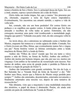 Maçonaria – Do Outro Lado da Luz
temos a história de Ísis e Osíris. Ísis é a principal deusa do Egito. Ísis era
a irmã, amante, esposa e possivelmente até a mãe de Osíris.
Osíris tinha um irmão iníquo, Set, que o matou.7
Ísis procurou por
ele, chorando, enquanto a terra do Egito estava improdutiva.
Eventualmente, Ísis encontrou seu amante sumido, e soprou a vida de
volta nele.
Set, contudo, não era um bom perdedor! Ele cortou Osíris em
pedaços e os espalhou aos quatro ventos. A lenda relata que Ísis ficou
arrasada e recolheu de volta todas as partes. Entretanto, ela não
conseguiu encontrar uma parte vital (conhecendo a mentalidade pagã,
imagine que parte!).8
Faltando essa parte vital, ela não conseguiu voltá-lo
à vida.
Ao invés disso, ela o entronizou no submundo como o Senhor dos
Mortos, enquanto Set tornou-se a versão egípcia do diabo. Contudo, Ísis
e Osíris tiveram um filho, Hórus, que eventualmente matou Set e vingou
seu pai.9
Nesta história vemos as íntimas correlações entre a lenda
maçônica de Hiram Abif e a lenda de Osíris.
Ambos são "Filhos da viúva" (sendo que Ísis era tanto a viúva
quanto a mãe de Osíris, na forma de Neftis). Ambos são artífices.10
Ambos são mortos por homens iníquos, que são, por sua vez, mortos em
vingança. Com ambos se faz tentativas de ressurreição sem sucesso. Nas
mortes de ambos, uma coisa de grande poder é perdida (a Palavra do
Mestre e o órgão de geração de Osíris11
).
Ambos são lamentados com grande cerimônia. No rito da Loja, o
Rei Salomão faz o "Grande Sinal do Grito de Socorro" e diz: "Oh!
Senhor meu Deus, receio que a Palavra do Mestre esteja perdida para
sempre."12
Ambos são enterrados, desenterrados, enterrados novamente e
finalmente enterrados uma terceira vez, depois de uma tentativa de
ressuscitá-los."
Não obstante, visto que a maçonaria é uma modalidade masculina
dos mistérios, o papel da deusa é diminuído. Porém, ele ainda está
contido em parte do simbolismo da "Lenda de Hiram".
120
 