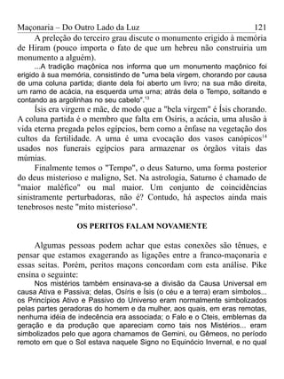 Maçonaria – Do Outro Lado da Luz
A preleção do terceiro grau discute o monumento erigido à memória
de Hiram (pouco importa o fato de que um hebreu não construiria um
monumento a alguém).
...A tradição maçônica nos informa que um monumento maçônico foi
erigido à sua memória, consistindo de "uma bela virgem, chorando por causa
de uma coluna partida; diante dela foi aberto um livro; na sua mão direita,
um ramo de acácia, na esquerda uma urna; atrás dela o Tempo, soltando e
contando as argolinhas no seu cabelo".13
Ísis era virgem e mãe, de modo que a "bela virgem" é Ísis chorando.
A coluna partida é o membro que falta em Osíris, a acácia, uma alusão à
vida eterna pregada pelos egípcios, bem como a ênfase na vegetação dos
cultos da fertilidade. A urna é uma evocação dos vasos canópicos14
usados nos funerais egípcios para armazenar os órgãos vitais das
múmias.
Finalmente temos o "Tempo", o deus Saturno, uma forma posterior
do deus misterioso e maligno, Set. Na astrologia, Saturno é chamado de
"maior maléfico" ou mal maior. Um conjunto de coincidências
sinistramente perturbadoras, não é? Contudo, há aspectos ainda mais
tenebrosos neste "mito misterioso".
OS PERITOS FALAM NOVAMENTE
Algumas pessoas podem achar que estas conexões são tênues, e
pensar que estamos exagerando as ligações entre a franco-maçonaria e
essas seitas. Porém, peritos maçons concordam com esta análise. Pike
ensina o seguinte:
Nos mistérios também ensinava-se a divisão da Causa Universal em
causa Ativa e Passiva; delas, Osíris e Ísis (o céu e a terra) eram símbolos...
os Princípios Ativo e Passivo do Universo eram normalmente simbolizados
pelas partes geradoras do homem e da mulher, aos quais, em eras remotas,
nenhuma idéia de indecência era associada; o Falo e o Cteis, emblemas da
geração e da produção que apareciam como tais nos Mistérios... eram
simbolizados pelo que agora chamamos de Gemini, ou Gêmeos, no período
remoto em que o Sol estava naquele Signo no Equinócio Invernal, e no qual
121
 
