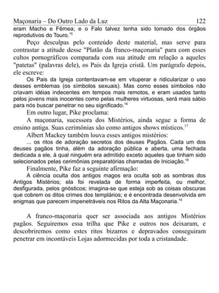 Maçonaria – Do Outro Lado da Luz
eram Macho e Fêmea; e o Falo talvez tenha sido tomado dos órgãos
reprodutivos do Touro.15
Peço desculpas pelo conteúdo deste material, mas serve para
contrastar a atitude desse "Platão da franco-maçonaria" para com esses
cultos pornográficos comparada com sua atitude em relação a aqueles
"patetas" (palavras dele), os Pais da Igreja cristã. Um parágrafo depois,
ele escreve:
Os Pais da Igreja contentavam-se em vituperar e ridicularizar o uso
desses emblemas (os símbolos sexuais). Mas como esses símbolos não
criavam idéias indecentes em tempos mais remotos, e eram usados tanto
pelos jovens mais inocentes como pelas mulheres virtuosas, será mais sábio
para nós buscar penetrar no seu significado.16
Em outro lugar, Pike proclama:
A maçonaria, sucessora dos Mistérios, ainda segue a forma de
ensino antiga. Suas cerimônias são como antigos shows místicos.17
Albert Mackey também louva esses antigos mistérios:
... os ritos de adoração secretos dos deuses Pagãos. Cada um dos
deuses pagãos tinha, além da adoração pública e aberta, uma fechada
dedicada a ele, à qual ninguém era admitido exceto aqueles que tinham sido
selecionados pelas cerimônias preparatórias chamadas de Iniciação.18
Finalmente, Pike faz a seguinte afirmação:
A ciência oculta dos antigos magos era oculta sob as sombras dos
Antigos Mistérios; ela foi revelada de forma imperfeita, ou melhor,
desfigurada, pelos gnósticos; imagina-se que esteja sob as coisas obscuras
que cobrem os ditos crimes dos templários; e é encontrada desenvolvida em
enigmas que parecem impenetráveis nos Ritos da Alta Maçonaria.19
A franco-maçonaria quer ser associada aos antigos Mistérios
pagãos. Seguiremos essa trilha que Pike e outros nos deixaram, e
descobriremos como estes ritos bizarros e depravados conseguiram
penetrar em incontáveis Lojas adormecidas por toda a cristandade.
122
 