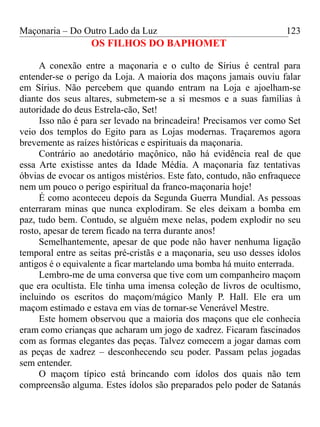 Maçonaria – Do Outro Lado da Luz
OS FILHOS DO BAPHOMET
A conexão entre a maçonaria e o culto de Sírius é central para
entender-se o perigo da Loja. A maioria dos maçons jamais ouviu falar
em Sírius. Não percebem que quando entram na Loja e ajoelham-se
diante dos seus altares, submetem-se a si mesmos e a suas famílias à
autoridade do deus Estrela-cão, Set!
Isso não é para ser levado na brincadeira! Precisamos ver como Set
veio dos templos do Egito para as Lojas modernas. Traçaremos agora
brevemente as raízes históricas e espirituais da maçonaria.
Contrário ao anedotário maçônico, não há evidência real de que
essa Arte existisse antes da Idade Média. A maçonaria faz tentativas
óbvias de evocar os antigos mistérios. Este fato, contudo, não enfraquece
nem um pouco o perigo espiritual da franco-maçonaria hoje!
É como aconteceu depois da Segunda Guerra Mundial. As pessoas
enterraram minas que nunca explodiram. Se eles deixam a bomba em
paz, tudo bem. Contudo, se alguém mexe nelas, podem explodir no seu
rosto, apesar de terem ficado na terra durante anos!
Semelhantemente, apesar de que pode não haver nenhuma ligação
temporal entre as seitas pré-cristãs e a maçonaria, seu uso desses ídolos
antigos é o equivalente a ficar martelando uma bomba há muito enterrada.
Lembro-me de uma conversa que tive com um companheiro maçom
que era ocultista. Ele tinha uma imensa coleção de livros de ocultismo,
incluindo os escritos do maçom/mágico Manly P. Hall. Ele era um
maçom estimado e estava em vias de tornar-se Venerável Mestre.
Este homem observou que a maioria dos maçons que ele conhecia
eram como crianças que acharam um jogo de xadrez. Ficaram fascinados
com as formas elegantes das peças. Talvez comecem a jogar damas com
as peças de xadrez – desconhecendo seu poder. Passam pelas jogadas
sem entender.
O maçom típico está brincando com ídolos dos quais não tem
compreensão alguma. Estes ídolos são preparados pelo poder de Satanás
123
 