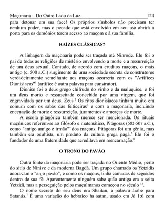 Maçonaria – Do Outro Lado da Luz
para detonar em sua face! Os próprios símbolos não precisam ter
nenhum poder, mas o pecado que está envolvido em seu uso abrirá a
porta para os demônios terem acesso ao maçom e à sua família.
RAÍZES CLÁSSICAS?
A linhagem da maçonaria pode ser traçada até Ninrode. Ele foi o
pai de todas as religiões de mistério envolvendo a morte e a ressurreição
de um deus sexual. Contudo, de acordo com eruditos maçons, o mais
antigo (c. 500 a.C.) surgimento de uma sociedade secreta de construtores
verdadeiramente semelhante aos maçons ocorreria com os "Artífices
Dionisíacos"1
(artífice é outra palavra para construtor).
Dioniso foi o deus grego chifrudo do vinho e da maluquice, e foi
um deus morto e ressuscitado concebido por uma virgem, que foi
engravidada por um deus, Zeus.2
Os ritos dionisíacos tinham muito em
comum com os sabás das feiticeiras3
e com a maçonaria, incluindo
encenação de morte e ressurreição, juramentos e ameaças de morte.
A escola pitagórica também merece ser mencionada. Os rituais
maçônicos referem-se ao filósofo e matemático, Pitágoras (582-507 a.C.),
como "antigo amigo e irmão"4
dos maçons. Pitágoras foi um gênio, mas
também era ocultista, um produto da cultura grega pagã.5
Ele foi o
fundador de uma fraternidade que acreditava em reencarnação.6
O TRONO DO PAVÃO
Outra fonte da maçonaria pode ser traçada no Oriente Médio, perto
do sítio de Nínive e da moderna Bagdá. Um grupo chamado os Yetzidis
adoravam o "anjo pavão", e como os maçons, tinha camadas de segredos
dentro de sua fé. Aparentemente ninguém sabe quão antiga era a seita
Yetzidi, mas a perseguição pelos muçulmanos começou no século 13
.
O nome secreto do seu deus era Shaitan, a palavra árabe para
Satanás.7
É uma variação do hebraico ha satan, usado em Jó 1:6 com
124
 