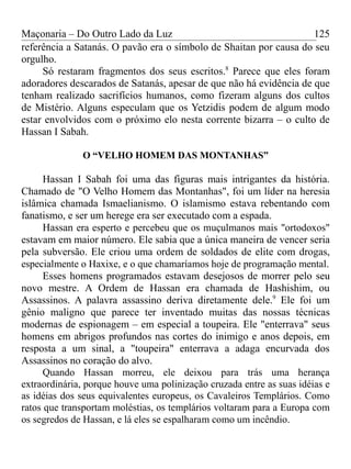 Maçonaria – Do Outro Lado da Luz
referência a Satanás. O pavão era o símbolo de Shaitan por causa do seu
orgulho.
Só restaram fragmentos dos seus escritos.8
Parece que eles foram
adoradores descarados de Satanás, apesar de que não há evidência de que
tenham realizado sacrifícios humanos, como fizeram alguns dos cultos
de Mistério. Alguns especulam que os Yetzidis podem de algum modo
estar envolvidos com o próximo elo nesta corrente bizarra – o culto de
Hassan I Sabah.
O “VELHO HOMEM DAS MONTANHAS”
Hassan I Sabah foi uma das figuras mais intrigantes da história.
Chamado de "O Velho Homem das Montanhas", foi um líder na heresia
islâmica chamada Ismaelianismo. O islamismo estava rebentando com
fanatismo, e ser um herege era ser executado com a espada.
Hassan era esperto e percebeu que os muçulmanos mais "ortodoxos"
estavam em maior número. Ele sabia que a única maneira de vencer seria
pela subversão. Ele criou uma ordem de soldados de elite com drogas,
especialmente o Haxixe, e o que chamaríamos hoje de programação mental.
Esses homens programados estavam desejosos de morrer pelo seu
novo mestre. A Ordem de Hassan era chamada de Hashishim, ou
Assassinos. A palavra assassino deriva diretamente dele.9
Ele foi um
gênio maligno que parece ter inventado muitas das nossas técnicas
modernas de espionagem – em especial a toupeira. Ele "enterrava" seus
homens em abrigos profundos nas cortes do inimigo e anos depois, em
resposta a um sinal, a "toupeira" enterrava a adaga encurvada dos
Assassinos no coração do alvo.
Quando Hassan morreu, ele deixou para trás uma herança
extraordinária, porque houve uma polinização cruzada entre as suas idéias e
as idéias dos seus equivalentes europeus, os Cavaleiros Templários. Como
ratos que transportam moléstias, os templários voltaram para a Europa com
os segredos de Hassan, e lá eles se espalharam como um incêndio.
125
 