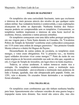 Maçonaria – Do Outro Lado da Luz
FILHOS DE BAPHOMET
Os templários são uma curiosidade fascinante, tanto que excitaram
o interesse de mais pessoas através dos séculos do que qualquer outra
ordem militar. Sua verdadeira história é controvertida, e suas explorações
alcançaram do nobre ao depravado. Nenhuma história dos franco-
maçons poderia ser compreendida sem os templários. Curiosamente, os
templários também inspiraram o interesse de uma hoste incrível de
ocultistas, bruxas, satanistas e outras pessoas estranhas.
Os templários começaram com uma idéia nobre proteger peregrinos
em sua viagem para a Terra Santa durante as Cruzadas. Os "Cavaleiros
Pobres do Templo de Salomão" (conforme eram conhecidos) começaram
em 1118 como uma ordem de monges guerreiros.11
Seu primeiro Grande
Mestre (observe o título) foi Hugues de Payens.
Dessemelhante de outras ordens de cavalaria, os templários eram
monges, e votos eram obrigatórios. Foi "a primeira vez.., na história
(que) soldados deveriam viver como monges."12
Parte da razão do seu
nome origina-se de haverem construído sua sede no sítio que, segundo se
crê, é o lugar do Templo de Jerusalém, um lugar-chave na lenda maçônica.
Todavia, as coisas azedaram. A ordem tornou-se muito rica e
corrupta. Os templários estabeleceram-se como a instituição mais
poderosa da cristandade – provavelmente a instituição mais poderosa de
toda a Europa, igualada, mas não ultrapassada pelo papado. Então, em
1291, veio o desastre. Os cruzados foram derrotados e os templários
foram afastados.
UMA TRAMA REAL
Os templários eram combatentes que não tinham nenhuma batalha
para lutar. Aparentemente eles voltaram vencidos de uma guerra longa e
impopular numa terra distante. Seu moral não estava alto, mas eles
126
 