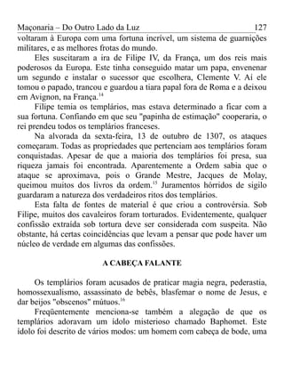 Maçonaria – Do Outro Lado da Luz
voltaram à Europa com uma fortuna incrível, um sistema de guarnições
militares, e as melhores frotas do mundo.
Eles suscitaram a ira de Filipe IV, da França, um dos reis mais
poderosos da Europa. Este tinha conseguido matar um papa, envenenar
um segundo e instalar o sucessor que escolhera, Clemente V. Aí ele
tomou o papado, trancou e guardou a tiara papal fora de Roma e a deixou
em Avignon, na França.14
Filipe temia os templários, mas estava determinado a ficar com a
sua fortuna. Confiando em que seu "papinha de estimação" cooperaria, o
rei prendeu todos os templários franceses.
Na alvorada da sexta-feira, 13 de outubro de 1307, os ataques
começaram. Todas as propriedades que pertenciam aos templários foram
conquistadas. Apesar de que a maioria dos templários foi presa, sua
riqueza jamais foi encontrada. Aparentemente a Ordem sabia que o
ataque se aproximava, pois o Grande Mestre, Jacques de Molay,
queimou muitos dos livros da ordem.15
Juramentos hórridos de sigilo
guardaram a natureza dos verdadeiros ritos dos templários.
Esta falta de fontes de material é que criou a controvérsia. Sob
Filipe, muitos dos cavaleiros foram torturados. Evidentemente, qualquer
confissão extraída sob tortura deve ser considerada com suspeita. Não
obstante, há certas coincidências que levam a pensar que pode haver um
núcleo de verdade em algumas das confissões.
A CABEÇA FALANTE
Os templários foram acusados de praticar magia negra, pederastia,
homossexualismo, assassinato de bebês, blasfemar o nome de Jesus, e
dar beijos "obscenos" mútuos.16
Freqüentemente menciona-se também a alegação de que os
templários adoravam um ídolo misterioso chamado Baphomet. Este
ídolo foi descrito de vários modos: um homem com cabeça de bode, uma
127
 