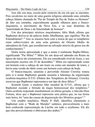 Maçonaria – Do Outro Lado da Luz
Isso não soa mau, exceto pelo contexto da era em que se encontra.
Pois cavaleiros no meio de uma guerra religiosa adorando uma estranha
cabeça falante chamada de "Pai do Templo da Paz de Todos os Homens"
de fato soa estranho, especialmente quando olhamos para a franco-
maçonaria, o movimento da Nova Era, e as suas doutrinas da
"paternidade de Deus e da fraternidade de homens".
Um dos principais místicos muçulmanos, Idris Shah, afirma que
Baphomet deriva-se da palavra árabe Abufihamat, que significa "Pai do
Entendimento".18
Isso se encaixa bem com a teoria de que os templários
eram sobreviventes de uma seita gnóstica do Oriente Médio de
adoradores do Falo, que acreditavam na salvação através da gnose (ou do
conhecimento).19
Outra teoria apresentada é que o nome é realmente Bapho-Mitras,
significando "Pai Mitra".20
Mitra foi um deus-sol adorado em Roma na
época do início do cristianismo. Ele era considerado rival de Jesus, e seu
nascimento ocorreu em 25 de dezembro.21
Mitra era representado como
um homem com a cabeça de um touro ou como um matador de touro, e
havia uma versão do ídolo como um homem com cabeça de bode.
O franco-maçom, satanista e pervertido Aleister Crowley tomou
para si o nome Baphomet quando assumiu a liderança da organização
ocultista-maçônica O.T.O. (Ordem dos Templários do Oriente). Crowley
escreveu que Baphomet representava um tipo de deus fálico.22
Kenneth Grant, o moderno líder mundial da O.T.O., afirma que o
Baphomet esconde a fórmula da magia homossexual dos templários.22
Outro ocultista respeitado mundialmente na última geração, o falecido Dion
Fortune, disse que o Baphomet representa uma prática que, na sua forma
mais baixa, foi "uma das causas da degeneração dos Mistérios gregos".23
Um erudito maçônico, Manly P. Hall, identifica claramente o
Baphomet com o "Bode de Mendes" satânico, provavelmente a mais
bem conhecida representação de Lúcifer em todo o ocultismo. Ele diz
que eles provavelmente o obtiveram dos árabes.24
129
 