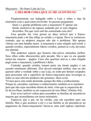 Maçonaria – Do Outro Lado da Luz
A MELHOR COISA QUE JÁ ME ACONTECEU
Freqüentemente sou indagado sobre a Loja e sobre o tipo de
ministério com o qual estou envolvido. As pessoas perguntam:
Qual é o grande problema com a maçonaria? É apenas um
bando inofensivo de rapazes andando por aí com chapéus
divertidos. Por que você está tão contrariado com eles?
Essa questão faz vista grossa ao dano terrível que a franco-
maçonaria pode e de fato aflige ao cristão e à Igreja. Deve-se esclarecer,
contudo, que os próprios maçons não são o problema. São apenas
vítimas em uma batalha maior. A maçonaria é uma religião anti-cristã, e
quando cristãos, especialmente líderes cristãos, juntam-se a ela, devemos
nos alarmar.
Não podemos esperar que homens não-salvos entendam melhor.
Seus olhos estão obscurecidos pelo pecado. São o que eu era quando
tornei-me maçom – pagãos. Caso eles queiram unir-se a uma religião
pagã como a maçonaria, o problema é deles.
Contudo, quando cristãos tomam parte em rituais pagãos é um
assunto totalmente diferente. Eles devem entender melhor, mas ou não
querem saber a verdade sobre a sua Loja, ou estão por demais ocupados
para perscrutar sob a superfície da franco-maçonaria para investigar se
todos os seus chavões piedosos são genuínos. Deus avisa:
"O meu povo está sendo destruído, porque lhe falta o conhecimento.
Porque tu, sacerdote, rejeitaste o conhecimento, também eu te rejeitarei,
para que não sejas sacerdote diante de mim; visto que te esqueceste da
lei do teu Deus, também eu me esquecerei de teus filhos" (Oséias 4:6).
Esse aviso terrível voltou para assombrar as famílias de incontáveis
maçons que aconselhamos em nosso ministério.
Espera-se que o pai, no lar cristão, seja um sacerdote para sua
família. Mas o que acontece a ele e a sua família se ele precipita-se no
paganismo da franco-maçonaria? Inicia-se uma sutil ruptura espiritual.
13
 