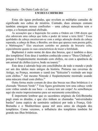 Maçonaria – Do Outro Lado da Luz
UM DEUS CHIFRUDO
Estas são águas profundas, que revelam as múltiplas camadas de
significado nos cultos de mistério. Contudo, duas ameaças comuns
também emergem nessas confissões – uma cabeça masculina sem o
corpo, e o homem-animal chifrudo.
As acusações que a Inquisição fez contra a Ordem em 1308 dizem que
eles adoravam uma cabeça que tinha o poder de tornar a terra fértil.25
Essas
qualidades da cabeça encaixavam-se com a antiga adoração druida da cabeça
separada, a cabeça de Bran, o Bendito, um deus que aparece num poema galês,
o Mabinogion.26
Eles encaixam certinho no panteão da bruxaria celta,
especialmente quanto às suas características de trazer a fertilidade.
Baphomet é outro nome do deus das bruxas, que é também o deus
dos templários! Este deus é também conhecido como o "Deus Chifrudo",
porque é freqüentemente mostrado com chifres, ou com a aparência de
um animal de chifres (cervo, bode ou touro).27
Este deus é adorado hoje em conciliábulos de todo o mundo e pode
ser um dos ídolos mais antigos da história. Pinturas nas cavernas de
Ariége, na França, mostram o xamã (ou "feiticeiro") vestindo um traje
com chifres.28
Até mesmo Ninrode é freqüentemente mostrado usando
uma máscara ritual com chifres.29
Outra forma muito comum do deus das bruxas nas ilhas britânicas é o
chamado "Homem Verde".30
Esta figura geralmente tem uma cabeça verde
com vinhas saindo de sua boca – e nunca tem um corpo! As semelhanças
aqui são muito impressionantes para ser meramente coincidência.
É importante lembrar que os sacerdotes originais da Grã-Bretanha
pagã eram os druidas, e que eles tinham as chamadas "universidades
bardas" (uma espécie de seminário satânico) por toda a França, Grã-
Bretanha e o Mediterrâneo quase mil anos antes da chegada dos
templários. Como veremos, a influência dos templários também foi
grande nas ilhas britânicas.
130
 