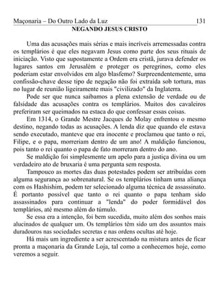 Maçonaria – Do Outro Lado da Luz
NEGANDO JESUS CRISTO
Uma das acusações mais sérias e mais incríveis arremessadas contra
os templários é que eles negavam Jesus como parte dos seus rituais de
iniciação. Visto que supostamente a Ordem era cristã, jurava defender os
lugares santos em Jerusalém e proteger os peregrinos, como eles
poderiam estar envolvidos em algo blasfemo? Surpreendentemente, uma
confissão-chave desse tipo de negação não foi extraída sob tortura, mas
no lugar de reunião ligeiramente mais "civilizado" da Inglaterra.
Pode ser que nunca saibamos a plena extensão de verdade ou de
falsidade das acusações contra os templários. Muitos dos cavaleiros
preferiram ser queimados na estaca do que confessar essas coisas.
Em 1314, o Grande Mestre Jacques de Molay enfrentou o mesmo
destino, negando todas as acusações. A lenda diz que quando ele estava
sendo executado, manteve que era inocente e proclamou que tanto o rei,
Filipe, e o papa, morreriam dentro de um ano! A maldição funcionou,
pois tanto o rei quanto o papa de fato morreram dentro do ano.
Se maldição foi simplesmente um apelo para a justiça divina ou um
verdadeiro ato de bruxaria é uma pergunta sem resposta.
Tampouco as mortes das duas potestades podem ser atribuídas com
alguma segurança ao sobrenatural. Se os templários tinham uma aliança
com os Hashishim, podem ter selecionado alguma técnica de assassinato.
É portanto possível que tanto o rei quanto o papa tenham sido
assassinados para continuar a "lenda" do poder formidável dos
templários, até mesmo além do túmulo.
Se essa era a intenção, foi bem sucedida, muito além dos sonhos mais
alucinados de qualquer um. Os templários têm sido um dos assuntos mais
duradouros nas sociedades secretas e nas ordens ocultas até hoje.
Há mais um ingrediente a ser acrescentado na mistura antes de ficar
pronta a maçonaria da Grande Loja, tal como a conhecemos hoje, como
veremos a seguir.
131
 