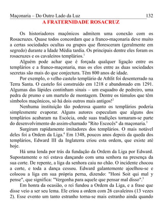 Maçonaria – Do Outro Lado da Luz
A FRATERNIDADE ROSACRUZ
Os historiadores maçônicos admitem uma conexão com os
Rosacruzes. Quase todos concordam que a franco-maçonaria deve muito
a certas sociedades ocultas ou grupos que floresceram (geralmente em
segredo) durante a Idade Média tardia. Os principais dentre eles foram os
rosacruzes e os cavaleiros templários.1
Alguém pode achar que é forçada qualquer ligação entre os
templários e a franco-maçonaria, mas os elos entre as duas sociedades
secretas são mais do que conjectura. Têm 800 anos de idade.
Por exemplo, o velho castelo templário de Athlit foi desenterrado na
Terra Santa. O castelo foi construído em 1218 e abandonado em 1291.
Algumas das lápides continham sinais – um esquadro de pedreiro, uma
pedra de prumo e um martelo de montagem. Dentre os túmulos que têm
símbolos maçônicos, só há dois outros mais antigos!2
Nenhuma instituição tão poderosa quanto os templários poderia
simplesmente evaporar. Alguns autores especulam que alguns dos
templários acabaram na Escócia, onde suas tradições tornaram-se parte
do desenvolvimento do assim-chamado "Rito Escocês" da maçonaria.3
Surgiram rapidamente imitadores dos templários. O mais notável
deles foi a Ordem da Liga.4
Em 1348, poucos anos depois da queda dos
templários, Edward III da Inglaterra criou esta ordem, que existe até
hoje.
Há uma lenda por trás da fundação da Ordem da Liga por Edward.
Supostamente o rei estava dançando com uma senhora na presença da
sua corte. De repente, a liga da senhora caiu no chão. O incidente chocou
a corte, e toda a dança cessou. Edward galantemente ajoelhou-se e
colocou a liga em sua própria perna, dizendo: "Honi Soit qui mal y
pense", que significa: "Vergonha para aquele que pensar mal disso".5
Em honra da ocasião, o rei fundou a Ordem da Liga, e a frase que
disse veio a ser seu lema. Ele criou a ordem com 26 cavaleiros (13 vezes
2). Esse evento um tanto estranho torna-se mais estranho ainda quando
132
 