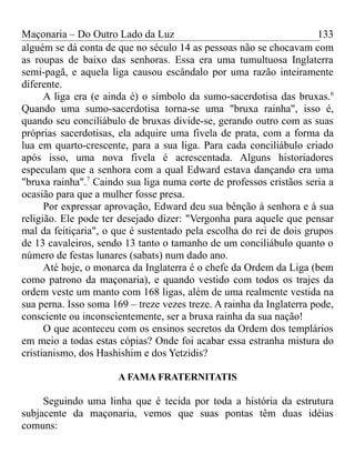 Maçonaria – Do Outro Lado da Luz
alguém se dá conta de que no século 14 as pessoas não se chocavam com
as roupas de baixo das senhoras. Essa era uma tumultuosa Inglaterra
semi-pagã, e aquela liga causou escândalo por uma razão inteiramente
diferente.
A liga era (e ainda é) o símbolo da sumo-sacerdotisa das bruxas.6
Quando uma sumo-sacerdotisa torna-se uma "bruxa rainha", isso é,
quando seu conciliábulo de bruxas divide-se, gerando outro com as suas
próprias sacerdotisas, ela adquire uma fivela de prata, com a forma da
lua em quarto-crescente, para a sua liga. Para cada conciliábulo criado
após isso, uma nova fivela é acrescentada. Alguns historiadores
especulam que a senhora com a qual Edward estava dançando era uma
"bruxa rainha".7
Caindo sua liga numa corte de professos cristãos seria a
ocasião para que a mulher fosse presa.
Por expressar aprovação, Edward deu sua bênção à senhora e à sua
religião. Ele pode ter desejado dizer: "Vergonha para aquele que pensar
mal da feitiçaria", o que é sustentado pela escolha do rei de dois grupos
de 13 cavaleiros, sendo 13 tanto o tamanho de um conciliábulo quanto o
número de festas lunares (sabats) num dado ano.
Até hoje, o monarca da Inglaterra é o chefe da Ordem da Liga (bem
como patrono da maçonaria), e quando vestido com todos os trajes da
ordem veste um manto com 168 ligas, além de uma realmente vestida na
sua perna. Isso soma 169 – treze vezes treze. A rainha da Inglaterra pode,
consciente ou inconscientemente, ser a bruxa rainha da sua nação!
O que aconteceu com os ensinos secretos da Ordem dos templários
em meio a todas estas cópias? Onde foi acabar essa estranha mistura do
cristianismo, dos Hashishim e dos Yetzidis?
A FAMA FRATERNITATIS
Seguindo uma linha que é tecida por toda a história da estrutura
subjacente da maçonaria, vemos que suas pontas têm duas idéias
comuns:
133
 