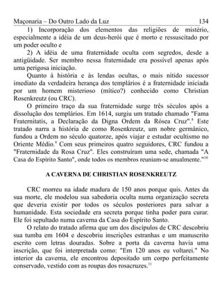 Maçonaria – Do Outro Lado da Luz
1) Incorporação dos elementos das religiões de mistério,
especialmente a idéia de um deus-herói que é morto e ressuscitado por
um poder oculto e
2) A idéia de uma fraternidade oculta com segredos, desde a
antigüidade. Ser membro nessa fraternidade era possível apenas após
uma perigosa iniciação.
Quanto à história e às lendas ocultas, o mais nítido sucessor
imediato da verdadeira herança dos templários é a fraternidade iniciada
por um homem misterioso (mítico?) conhecido como Christian
Rosenkreutz (ou CRC).
O primeiro traço da sua fraternidade surge três séculos após a
dissolução dos templários. Em 1614, surgiu um tratado chamado "Fama
Fraternitatis, a Declaração da Digna Ordem da Rósea Cruz".8
Este
tratado narra a história de como Rosenkreutz, um nobre germânico,
fundou a Ordem no século quatorze, após viajar e estudar ocultismo no
Oriente Médio.9
Com seus primeiros quatro seguidores, CRC fundou a
"Fraternidade da Rosa Cruz". Eles construíram uma sede, chamada "A
Casa do Espírito Santo", onde todos os membros reuniam-se anualmente."10
A CAVERNA DE CHRISTIAN ROSENKREUTZ
CRC morreu na idade madura de 150 anos porque quis. Antes da
sua morte, ele modelou sua sabedoria oculta numa organização secreta
que deveria existir por todos os séculos posteriores para salvar a
humanidade. Esta sociedade era secreta porque tinha poder para curar.
Ele foi sepultado numa caverna da Casa do Espírito Santo.
O relato do tratado afirma que um dos discípulos de CRC descobriu
sua tumba em 1604 e descobriu inscrições estranhas e um manuscrito
escrito com letras douradas. Sobre a porta da caverna havia uma
inscrição, que foi interpretada como: "Em 120 anos eu voltarei." No
interior da caverna, ele encontrou depositado um corpo perfeitamente
conservado, vestido com as roupas dos rosacruzes.11
134
 