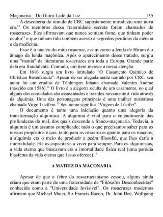 Maçonaria – Do Outro Lado da Luz
A descoberta do túmulo de CRC supostamente introduziu uma nova
era.12
Os membros dessa fraternidade secreta foram chamados de
rosacruzes. Eles afirmavam que nunca sentiam fome, que tinham poder
oculto13
e que tinham tido também acesso a segredos perdidos da ciência
e da medicina.
Esse é o núcleo do mito rosacruz, assim como a lenda de Hiram é o
âmago da lenda maçônica. Após o aparecimento desse tratado, surgiu
uma "mania" de literaturas rosacruzes em toda a Europa. Grande parte
dela era fraudulenta. Contudo, um item merece a nossa atenção.
Em 1616 surgiu um livro intitulado "O Casamento Químico de
Christian Rosenkreutz". Apesar de ser alegadamente narrado por CRC, seu
autor foi um erudito de Tünbingen Johann chamado Valentin Andrae
(nascido em 1586).14
O livro é a alegoria oculta de um casamento, no qual
alguns dos convidados são assassinados e trazidos novamente à vida através
da alquimia. Uma das personagens principais é uma mulher misteriosa
chamada Virgo Lucífera.15
Seu nome significa "Virgem de Lúcifer".
O documento é tanto uma iniciação quanto uma alegoria da
transformação alquímica. A alquimia é vital para o entendimento das
profundezas do mal, dos quais descende a franco-maçonaria. Todavia, a
alquimia é um assunto complicado; tudo o que precisamos saber para os
nossos propósitos é que, tanto para os rosacruzes quanto para os maçons,
a alquimia era o meio de produzir a pedra filosofal, que lhes daria a
imortalidade. Ela os capacitaria a viver para sempre. Para os alquimistas,
a vida eterna que buscavam era a imortalidade física real (uma paródia
blasfema da vida eterna que Jesus oferece).16
A MATRIZ DA MAÇONARIA
Apesar de que a febre do rosacrucianismo cessou, alguns ainda
criam que eram parte de uma fraternidade de "Filósofos Desconhecidos"
conhecida como a "Universidade Invisível". Os rosacruzes modernos
afirmam que Michael Maier, Sir Francis Bacon, Dr. John Dee, Wolfgang
135
 