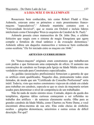 Maçonaria – Do Outro Lado da Luz
A LOJA MÃE E OS ILLUMINATI
Rosacruzes bem conhecidos, tais como Robert Fludd e Elias
Ashmole, estavam entre os primeiros e mais proeminentes franco-
maçons "especulativos".1
Ashmole mantinha contatos com a
"Universidade Invisível", que se reunia em Oxford e incluía líderes
intelectuais como Christopher Wren (o arquiteto da Catedral de St. Paul).2
Ashmole possuía cinco manuscritos do Dr. John Dee, o célebre
feiticeiro que surgiu com o sistema de magia Enoquiana que agora
compõe a fortaleza do ritual satânico e da evocação demoníaca.3
Ashmole editou um daqueles manuscritos e tornou-se bem conhecido
como ocultista.4
Ele foi iniciado entre os maçons em 1646.5
ARTESÃOS GUERRILHEIROS
Os "franco-maçons" originais eram construtores que trabalhavam
com pedras e que formavam uma corporação de ofício. O aumento nas
construções de catedrais na Europa pela Igreja na Idade Média criou um
verdadeiro mercado para Construtores especializados.
As guildas (associações profissionais) forneciam a garantia de que
os artífices eram qualificados. Naqueles dias, praticamente todos eram
iletrados, de modo que um "Certificado do Conselho Profissional" seria
inútil. Todavia, visto que muitos construtores viajavam de cidade em cidade
para trabalhar em catedrais, especula-se que os sinais da maçonaria seriam
usados para determinar o nível de competência de um trabalhador.
Não há nada de muito sinistro nisso. Contudo, depois da queda dos
templários, algumas idéias curiosas começaram a ser refletidas no
trabalho dos artífices – de natureza claramente oculta. Olhe para as
grandes catedrais da Idade Média, como Chartres ou Notre Dame, e você
encontrará obras-mestras de sua arte. Elas estão cheias de símbolos
ocultos – gárgulas demoníacas, unicórnios e outras coisas de difícil
descrição. Por quê?
137
 
