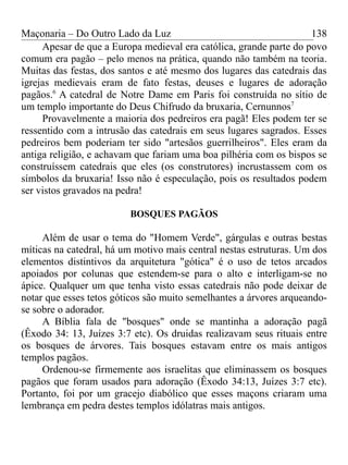 Maçonaria – Do Outro Lado da Luz
Apesar de que a Europa medieval era católica, grande parte do povo
comum era pagão – pelo menos na prática, quando não também na teoria.
Muitas das festas, dos santos e até mesmo dos lugares das catedrais das
igrejas medievais eram de fato festas, deuses e lugares de adoração
pagãos.6
A catedral de Notre Dame em Paris foi construída no sítio de
um templo importante do Deus Chifrudo da bruxaria, Cernunnos7
Provavelmente a maioria dos pedreiros era pagã! Eles podem ter se
ressentido com a intrusão das catedrais em seus lugares sagrados. Esses
pedreiros bem poderiam ter sido "artesãos guerrilheiros". Eles eram da
antiga religião, e achavam que fariam uma boa pilhéria com os bispos se
construíssem catedrais que eles (os construtores) incrustassem com os
símbolos da bruxaria! Isso não é especulação, pois os resultados podem
ser vistos gravados na pedra!
BOSQUES PAGÃOS
Além de usar o tema do "Homem Verde", gárgulas e outras bestas
míticas na catedral, há um motivo mais central nestas estruturas. Um dos
elementos distintivos da arquitetura "gótica" é o uso de tetos arcados
apoiados por colunas que estendem-se para o alto e interligam-se no
ápice. Qualquer um que tenha visto essas catedrais não pode deixar de
notar que esses tetos góticos são muito semelhantes a árvores arqueando-
se sobre o adorador.
A Bíblia fala de "bosques" onde se mantinha a adoração pagã
(Êxodo 34: 13, Juízes 3:7 etc). Os druidas realizavam seus rituais entre
os bosques de árvores. Tais bosques estavam entre os mais antigos
templos pagãos.
Ordenou-se firmemente aos israelitas que eliminassem os bosques
pagãos que foram usados para adoração (Êxodo 34:13, Juízes 3:7 etc).
Portanto, foi por um gracejo diabólico que esses maçons criaram uma
lembrança em pedra destes templos idólatras mais antigos.
138
 