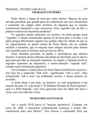 Maçonaria – Do Outro Lado da Luz
CHARADAS EM PEDRA
Notre Dame é digna de nota por outro motivo. Maçons de grau
elevado percebem que grande parte do simbolismo nos seus ornamentos
é realmente um código sobre mistérios da alquimia que os maçons
costumavam transmitir a seus sucessores. Estes segredos são, de fato, a
própria essência da maçonaria moderna!9
Os segredos jamais poderiam ser escritos, em parte porque eram
"sagrados" e foram comunicados apenas só da boca para o ouvido, e em
parte porque dificilmente alguém nas guildas sabia ler. Muito do que se
vê, especialmente no portal central de Notre Dame, são na verdade
auxílios à memória, que os maçons mais antigos usavam para ilustrar
seus segredos para os homens mais jovens no ofício.
Eram charadas gravadas na pedra, e pretendia-se que durasse
séculos! A maioria destas charadas não podia ser decifrada sem as chaves
que eram providas na iniciação maçônica. Ao adepto, a fachada revela os
segredos supremos da maçonaria, o assim-chamado "segredo real",
contido numa formulação alquímica.
Um exemplo é a janela Rosa em Notre Dame (simbolismo rosacruz!).
Até hoje há a expressão "Sub rosa", significando "sob a rosa". Algo
comunicado "sob a rosa" era totalmente secreto, e nunca poderia ser
revelado.
A ironia disso é que hoje, na América, se você perguntasse a um
maçom do grau 32, cujo título é "O Sublime Príncipe do Real Segredo",
qual é o Real Segredo, você seria agraciado com um olhar fixo para o
vazio, nove em cada dez vezes.
OS RIACHOS AJUNTAM-SE
Até o século XVII havia só "maçons operativos". Contudo, em
cerca de 1600, a maçonaria evidentemente começou a iniciar não-
construtores para suas fileiras.10
Isso formou o catalisador final que
139
 