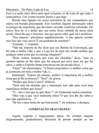 Maçonaria – Do Outro Lado da Luz
Essa é a razão mais óbvia pela qual avisamos os da Loja de que nada é
como parece. Um evento recente ilustra o que digo.
Recebi uma ligação em nosso ministério de um companheiro que
estava um bocado preocupado. Este recebera alguma informação sobre
os perigos da maçonaria, que havíamos enviado conforme solicitado. Ele
estava fora de si e pediu que seu nome fosse retirado de nossa mala
postal. Disse-lhe que o faríamos, mas que queria saber qual era o problema.
"Sou maçom," proclamou orgulhosamente, "e não aprecio receber
esse lixo que você envia! É um punhado de mentiras!"
"Entendo...", respondi.
"Não me importo de lhe dizer que sou Batista da Convenção, que
fui toda a minha vida, e que a Loja fez de mim um cristão melhor que
qualquer outra coisa que eu consiga imaginar!"
"Bem, senhor, lamento por estar tão ofendido," disse, "mas eu
gostaria apenas de lhe dizer que fui maçom por nove anos até que fui
salvo, e então o Espírito Santo convenceu-me do pecado disso..."
"Ouça!" ele interrompeu. "A franco-maçonaria é a melhor coisa que
já aconteceu em toda a minha vida, e ...
Interrompi. "Espere um minuto, senhor! A maçonaria foi a melhor
coisa que já lhe aconteceu?" "Sim!" ele gritou.
"Melhor que Jesus Cristo?" Silêncio.
"Você está me dizendo que a maçonaria tem sido para você uma
experiência melhor que Jesus?"
"N... não é isso que eu quis dizer !" ele finalmente tentou contornar.
"Mas veja o que você realmente falou! O que isso lhe diz sobre a
sua vida espiritual na... ?"
"Só tire o meu nome da sua lista postal !" ele ordenou, e desligou.
CONDENAÇÃO TRAZ CÓLERA!
Aquela resposta é tragicamente típica. Os cristãos maçons
elegantemente, gradualmente, deixaram de prestar atenção ao seu
14
 