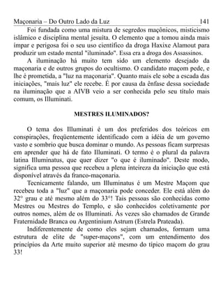 Maçonaria – Do Outro Lado da Luz
Foi fundada como uma mistura de segredos maçônicos, misticismo
islâmico e disciplina mental jesuíta. O elemento que a tomou ainda mais
ímpar e perigosa foi o seu uso científico da droga Haxixe Alamout para
produzir um estado mental "iluminado". Essa era a droga dos Assassinos.
A iluminação há muito tem sido um elemento desejado da
maçonaria e de outros grupos do ocultismo. O candidato maçom pede, e
lhe é prometida, a "luz na maçonaria". Quanto mais ele sobe a escada das
iniciações, "mais luz" ele recebe. É por causa da ênfase dessa sociedade
na iluminação que a AIVB veio a ser conhecida pelo seu título mais
comum, os Illuminati.
MESTRES ILUMINADOS?
O tema dos Illuminati é um dos preferidos dos teóricos em
conspirações, freqüentemente identificado com a idéia de um governo
vasto e sombrio que busca dominar o mundo. As pessoas ficam surpresas
em aprender que há de fato Illuminati. O termo é o plural da palavra
latina Illuminatus, que quer dizer "o que é iluminado". Deste modo,
significa uma pessoa que recebeu a plena inteireza da iniciação que está
disponível através da franco-maçonaria.
Tecnicamente falando, um Illuminatus é um Mestre Maçom que
recebeu toda a "luz" que a maçonaria pode conceder. Ele está além do
32° grau e até mesmo além do 33°! Tais pessoas são conhecidas como
Mestres ou Mestres do Templo, e são conhecidos coletivamente por
outros nomes, além de os Illuminati. Às vezes são chamados de Grande
Fraternidade Branca ou Argentinium Astrum (Estrela Prateada).
Indiferentemente de como eles sejam chamados, formam uma
estrutura de elite de "super-maçons", com um entendimento dos
princípios da Arte muito superior até mesmo do típico maçom do grau
33!
141
 