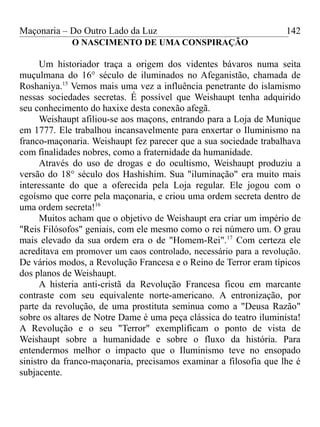 Maçonaria – Do Outro Lado da Luz
O NASCIMENTO DE UMA CONSPIRAÇÃO
Um historiador traça a origem dos videntes bávaros numa seita
muçulmana do 16° século de iluminados no Afeganistão, chamada de
Roshaniya.15
Vemos mais uma vez a influência penetrante do islamismo
nessas sociedades secretas. É possível que Weishaupt tenha adquirido
seu conhecimento do haxixe desta conexão afegã.
Weishaupt afiliou-se aos maçons, entrando para a Loja de Munique
em 1777. Ele trabalhou incansavelmente para enxertar o Iluminismo na
franco-maçonaria. Weishaupt fez parecer que a sua sociedade trabalhava
com finalidades nobres, como a fraternidade da humanidade.
Através do uso de drogas e do ocultismo, Weishaupt produziu a
versão do 18° século dos Hashishim. Sua "iluminação" era muito mais
interessante do que a oferecida pela Loja regular. Ele jogou com o
egoísmo que corre pela maçonaria, e criou uma ordem secreta dentro de
uma ordem secreta!16
Muitos acham que o objetivo de Weishaupt era criar um império de
"Reis Filósofos" geniais, com ele mesmo como o rei número um. O grau
mais elevado da sua ordem era o de "Homem-Rei".17
Com certeza ele
acreditava em promover um caos controlado, necessário para a revolução.
De vários modos, a Revolução Francesa e o Reino de Terror eram típicos
dos planos de Weishaupt.
A histeria anti-cristã da Revolução Francesa ficou em marcante
contraste com seu equivalente norte-americano. A entronização, por
parte da revolução, de uma prostituta seminua como a "Deusa Razão"
sobre os altares de Notre Dame é uma peça clássica do teatro iluminista!
A Revolução e o seu "Terror" exemplificam o ponto de vista de
Weishaupt sobre a humanidade e sobre o fluxo da história. Para
entendermos melhor o impacto que o Iluminismo teve no ensopado
sinistro da franco-maçonaria, precisamos examinar a filosofia que lhe é
subjacente.
142
 