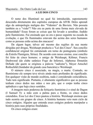Maçonaria – Do Outro Lado da Luz
A LEI DOS CINCO
O ramo dos Illuminati no qual fui introduzido, supostamente
descendia diretamente dos capítulos europeus da AIVB. Deles aprendi
algo da antropologia maligna dos "Videntes" da Baviera. Não possuía
também eu a "visão"? Não era eu parte de uma forma mais elevada de
humanidade? Essas foram as coisas que fui levado a acreditar, iludido
pelo Iluminismo. Fui ensinado que eu era o passo seguinte na escada da
evolução, e que Os Iluminados estavam tão acima dos seres humanos
como as pessoas estão acima dos macacos!
De algum lugar, talvez até mesmo das regiões da sua mente
dirigidas por drogas, Weishaupt produziu a "Lei dos Cinco". Seu concílio
confidencial original foi estruturado em torno do pentagrama (símbolo
da Estrela Flamígera, Sírius). De acordo com nosso ensino, esse concílio
foi feito de cinco homens: o amigo de Weishaupt, Kölmer, Francis
Dashwood (do clube satânico Fogo do Inferno), Alphonse Donatién
DeSade (de quem se originou a palavra "sadismo"), Meyer Amschel
Rothschild (fundador da grande casa bancária) e Weishaupt.
O número cinco é associado, na magia, a marte. Contudo, no
Iluminismo ele sempre teve níveis ainda mais profundos de significado.
Em qualquer visão de mundo ocultista, nada é considerado coincidência.
Tudo tem significado. Portanto, é altamente significativo que as pessoas
tenham cinco dedos nas mãos e nos pés, que o corpo tenha cinco
apêndices e que haja cinco sentidos.
A imagem mais poderosa da feitiçaria iluminista é o sinal de Dagon
(I Samuel 5): a mão com a palma para a frente, os cinco dedos
estendidos. Essa Lei dos Cinco pautou a história. Weishaupt ensinou que
tudo ocorria em grupos de cinco. A história humana veio num ciclo de
cinco estágios. Alguém que entenda esses estágios poderia manipular a
história para suas próprias finalidades.
Os cinco estágios eram:
143
 